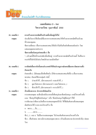 ติวออนไลนฟรี! กับเกงดีดอทคอม

                                       เฉลยขอสอบ O – Net
                                  วิชาภาษาไทย กุมภาพันธ 2550

29. เฉลยขอ 3      ควรสรางอาคารพาณิชยในบริเวณที่เหลืออยูหรือไม
    เหตุผล         ประเด็นในการโตแยงคงมีทมาจากการแสดงทรรศนะใหสรางอาคารพาณิชยในบริเวณ
                                                   ี่
                   ที่วางของชุมชน
                   ขอความที่ยกมา เปนการแสดงทรรศนะโตแยงวาไมเห็นดวยกับขอเสนอดังกลาว โดย
                   แสดงเหตุผลหลายประการ
                   ขอความที่สนับสนุนคําตอบขอ 3 คือ
                   “...บริเวณนีเ้ ปนที่วางแหงเดียวที่เหลืออยู การสรางอาคารพาณิชยในบริเวณนี้ จึงเปนการ
                   กระทําที่ไมคํานึงถึงประโยชนสวนรวมแมแตนอย”

30. เฉลยขอ 2      การติดตอสื่อสารกันทั้งสองประเภททําใหเกิดปรากฏการณแลกเปลี่ยนทางวัฒนธรรมซึ่ง
                   กันและกัน
   เหตุผล          คําตอบขอ 2. มีลักษณะเปนขอเท็จจริง มิใชการแสดงทรรศนะขออื่น ๆ เปนการแสดง
                   ทรรศนะ สังเกตไดจากกลุมคํา ดังนี้
                   ขอ 1. นาจะทําให... (มีความหมายวา คงจะทําให...)
                   ขอ 2. ดูจะไมสะดวก (มีความหมายวา คงจะไมสะดวก...)
                   ขอ 3. พึงระลึกไว...(มีความหมายวา ควรระลึกไว...)
31. เฉลยขอ 1      บานเมืองสะอาด ประชาชาติปลอดโรค
    เหตุผล         การแสดงเหตุผล จะตองมีองคประกอบทังขอสรุปและขอสนับสนุน อาจมีโครงสรางทั้ง
                                                          ้
                   แบบ “ขอสรุปไปสูขอสนับสนุน” หรือ “ขอสนับสนุนไปสูขอสรุป” ก็ได
                   การพิจารณาวาขอความใดเปนการแสดงเหตุผลหรือไม ใชวิธีเติมสันธานที่แสดงเหตุผล
                   เติมสันธานได 2 แบบ ตามโครงสราง คือ
                   ก. เพราะ........จึง...........
                   ข. .............เพราะ............
                   ขอ 2., 3. และ 4. ไมเปนการแสดงเหตุผล ไมวาจะเติมสันธานตามโครงสรางใด
                   ขอ 1. เปนคําตอบ เพราะมีการแสดงเหตุผล (เพราะ ) บานเมืองสะอาด ประชาชาติ (จึง) ปลอด
                   โรค

                                                                                            www.kengdee.com 11
 