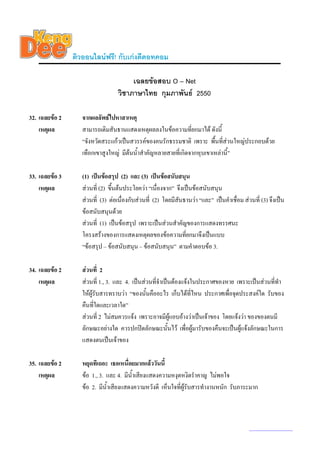 ติวออนไลนฟรี! กับเกงดีดอทคอม

                                       เฉลยขอสอบ O – Net
                                  วิชาภาษาไทย กุมภาพันธ 2550

32. เฉลยขอ 2      จากผลลัพธไปหาสาเหตุ
    เหตุผล         สามารถเติมสันธานแสดงเหตุผลลงในขอความที่ยกมาได ดังนี้
                   “จังหวัดสระแกวเปนสวรรคของคนรักธรรมชาติ เพราะ พื้นที่สวนใหญประกอบดวย
                   เทือกเขาสูงใหญ มีตนน้ําสําคัญหลายสายที่เกิดจากหุบเขาเหลานี”
                                                                                ้

33. เฉลยขอ 3      (1) เปนขอสรุป (2) และ (3) เปนขอสนับสนุน
    เหตุผล         สวนที่ (2) ขึนตนประโยควา “เนื่องจาก” จึงเปนขอสนับสนุน
                                 ้
                   สวนที่ (3) ตอเนื่องกับสวนที่ (2) โดยมีสนธานวา “และ” เปนคําเชื่อม สวนที่ (3) จึงเปน
                                                             ั
                   ขอสนับสนุนดวย
                   สวนที่ (1) เปนขอสรุป เพราะเปนสวนสําคัญของการแสดงทรรศนะ
                   โครงสรางของการแสดงเหตุผลของขอความที่ยกมาจึงเปนแบบ
                   “ขอสรุป – ขอสนับสนุน – ขอสนับสนุน” ตามคําตอบขอ 3.

34. เฉลยขอ 2      สวนที่ 2
    เหตุผล         สวนที่ 1., 3. และ 4. เปนสวนที่จําเปนตองแจงในประกาศของหาย เพราะเปนสวนที่ทํา
                   ใหผูรับสารทราบวา “ของนั้นคืออะไร เก็บไดที่ไหน ประกาศเพื่อจุดประสงคใด รับของ
                   คืนที่ใดและเวลาใด”
                   สวนที่ 2 ไมสมควรแจง เพราะอาจมีผูแอบอางวาเปนเจาของ โดยแจงวา ของของตนมี
                   ลักษณะอยางใด ควรปกปดลักษณะนั้นไว เพื่อผูมารับของคืนจะเปนผูแจงลักษณะในการ
                   แสดงตนเปนเจาของ

35. เฉลยขอ 2      หยุดทีเถอะ เธอเหนื่อยมากแลววันนี้
    เหตุผล         ขอ 1., 3. และ 4. มีน้ําเสียงแสดงความหงุดหงิดรําคาญ ไมพอใจ
                   ขอ 2. มีน้ําเสียงแสดงความหวังดี เห็นใจที่ผูรับสารทํางานหนัก รับภาระมาก



                                                                                            www.kengdee.com 12
 