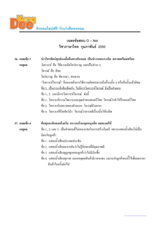 ติวออนไลนฟรี! กับเกงดีดอทคอม

                                       เฉลยขอสอบ O – Net
                                  วิชาภาษาไทย กุมภาพันธ 2550

36. เฉลยขอ 3      ขาวโทรทัศนทุกชองเมื่อคืนตรงกันหมด เปนขาวรถชนระเบิด สภาพเตรียมพรอม
    เหตุผล         วิเคราะห คือ ใชความคิดใครครวญ แยกเปนสวน ๆ
                   วิจารณ คือ ติชม
                   ใครครวญ คือ พิจารณา , ทบทวน
                   “วิเคราะหวิจารณ” จึงหมายถึงการใชความคิดทบทวนถึงเรื่องนั้น ๆ หรือสิ่งนั้นแลวติชม
                   ขอ 3. เปนการแจงขอเท็จจริง ไมมีการวิเคราะหวจารณ จึงเปนคําตอบ
                                                                      ิ
                   ขอ 1., 2. และมีการวิเคราะหวิจารณ ดังนี้
                   ขอ 1. วิเคราะหความไพเราะและคุณคาของดนตรีไทย วิจารณวาทําใหรักดนตรีไทย
                   ขอ 2. วิเคราะหบทบาทของตัวละคร วิจารณตัวละคร
                   ขอ 4. วิเคราะหชีวิตสัตวปา วิจารณวาสารคดีเรื่องนั้นใหแงคิด

37. เฉลยขอ 4      ตนทุนมาก็แพงแลวครับ คราวหนามาอุดหนุนอีก ผมจะลดให
    เหตุผล         ขอ 1., 2. และ 3. เปนคําตอบที่ไมเหมาะสมในการสรางไมตรี เพราะแสดงน้ําเสียงไมเปน
                   มิตรกับลูกคา
                   ขอ 1. แสดงน้าเสียงประชดประชัน
                                  ํ
                   ขอ 2. แสดงน้าเสียงเยาะหยันวาไมรูจกของที่มีคุณภาพดี
                                    ํ                   ั
                   ขอ 3. แสดงน้าเสียงดูถูกดูแคลนลูกคาวาไมมีเงินซื้อ
                                      ํ
                   ขอ 4. แสดงน้าเสียงสุภาพ บอกเหตุผลสินคามีราคาแพง และจะจําลูกคาคนนี้ไวเพือลดราคา
                                        ํ                                                      ่
                          สินคาในครั้งตอไป




                                                                                        www.kengdee.com 13
 
