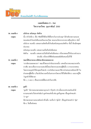 ติวออนไลนฟรี! กับเกงดีดอทคอม

                                       เฉลยขอสอบ O – Net
                                  วิชาภาษาไทย กุมภาพันธ 2550

38. เฉลยขอ 4      อภิปราย สนับสนุน คัดคาน
    เหตุผล         ทั้ง 3 คําในขอ 4. เปน “ศัพทที่ใชเรียกวิธีสื่อสารในการประชุม” มีคําอธิบายความหมาย
                   ของแตละคําในหนังสือแบบเรียนภาษาไทย ของกรมวิชาการกระทรวงศึกษาธิการ ดังนี้
                   อภิปราย หมายถึง แสดงความคิดเห็นทั้งในเชิงสนับสนุนและคัดคาน ทั้งนี้ ตองมีเหตุผล
                   ประกอบ
                   สนับสนุน หมายถึง แสดงความเห็นดวยกับขอเสนอ
                   คัดคาน หมายถึง แสดงความไมเห็นดวยกับขอเสนอ หรืออาจขอแกไขในบางสวนบาง
                                          ประเด็น หรืออาจใชขอสังเกตพาดพิงขอเสนอนันก็ได้
39. เฉลยขอ 2      ขณะที่ฟงบรรยาย มาลีมักจะซักถามตลอดเวลา
    เหตุผล         “การซักถามตลอดเวลา” ขณะทีวิทยากรกําลังบรรยายนั้น แสดงถึงการขนาดมรรยาทใน
                                                     ่
                   การฟง เพราะเปนการรบกวนสมาธิทั้งของวิทยากรและของผูฟงอื่น ๆ การบรรยายของ
                   วิทยากรจะถูกทําใหสะดุดหรือชะงัก การลําดับความและวิธีการนําเสนออาจสับสนได ใน
                   สวนของผูฟงอื่น ๆ ก็จะจับใจความหรือรับสารจากวิทยากรไดไมดเี ทาที่ควร และอาจรูสึก
                   วาถูกทําใหเสียเวลา
                   ขอ 1., 3. และ 4. เปนมรรยาทที่พึงกระทําในการฟง

40. เฉลยขอ 4      ลูกคา
    เหตุผล         “ลูกคา” มีความหมายตามพจนานุกรมวา “เรียกคํา 2 คํา เมื่อเอามาประสมกันแลวมี
                   ความหมายตางไปจากคําเดิมวา ลูกคําของคําตั้ง เชน ลูกคาลูกเขย เปนลูกคําของคํา
                   วา “ลูก”
                   พิจารณาตามความหมายดังกลาวขางตน จะเห็นวา “ชุมใจ” เปนลูกคําของคําวา “ชุม”
                   ขอ 4. จึงเปนคําตอบ




                                                                                        www.kengdee.com 14
 