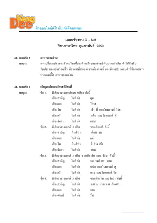 ติวออนไลนฟรี! กับเกงดีดอทคอม

                                      เฉลยขอสอบ O – Net
                                 วิชาภาษาไทย กุมภาพันธ 2550

41. เฉลยขอ 2      อาหารจานดวน
    เหตุผล         การเปลี่ยนแปลงของสังคมไทยที่ตองทําอะไรบางอยางเรงรีบมากกวาเดิม ทําใหตองรีบ
                   รับประทานอยางรวดเร็ว มีอาหารที่สนองความตองการนี้ และมีการประกอบคําที่เรียกอาหาร
                   ประเภทนี้วา อาหารจานดวน

42. เฉลยขอ 1      เจาคุมแคนแสนโกรธพิโรธพี่
    เหตุผล         ขอ 1. มีเสียงวรรณยุกตครบ 5 เสียง ดังนี้
                              เสียงสามัญ   ในคําวา       คุม
                              เสียงเอก     ในคําวา       โกรธ
                              เสียงโท      ในคําวา          เจา พี่ และในพยางค โรธ
                              เสียงตรี     ในคําวา          แคน และในพยางค พิ
                              เสียงจัตวา   ในคําวา       แสน
                   ขอ 2. มีเสียงวรรณยุกต 4 เสียง        ขาดเสียงตรี ดังนี้
                              เสียงสามัญ      ในคําวา       เดือน จน
                              เสียงเอก     ในคําวา       แต
                              เสียงโท         ในคําวา       ยี่ ยาง เขา
                              เสียงจัตวา   ในคําวา          สาม
                   ขอ 3. มีเสียงวรรณยุกต 3 เสียง ขาดเสียงโท และ จัตวา ดังนี้
                              เสียงสามัญ   ในคําวา       จน วงศ ทรง นาม
                              เสียงเอก     ในคําวา       หนอ และในพยางค สุ
                              เสียงตรี     ในคําวา       พระ และในพยางค ริย
                   ขอ 4. มีเสียงวรรณยุกต 3 เสียง        ขาดเสียงโท และจัตวา ดังนี้
                              เสียงสามัญ   ในคําวา          อาราม แรม ทาง กันดาร
                              เสียงเอก     ในคําวา       จาก
                              เสียงดนตรี   ในคําวา       ราง


                                                                                        www.kengdee.com 15
 