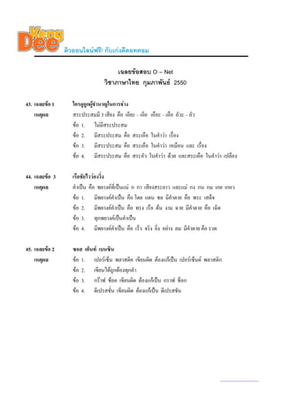 ติวออนไลนฟรี! กับเกงดีดอทคอม

                                     เฉลยขอสอบ O – Net
                                วิชาภาษาไทย กุมภาพันธ 2550

43. เฉลยขอ 1      ใครดูถูกผูชํานาญในการชาง
                             
    เหตุผล         สระประสมมี 3 เสียง คือ เอียะ – เอีย เอือะ – เอือ อัวะ – อัว
                   ขอ 1. ไมมีสระประสม
                   ขอ 2. มีสระประสม คือ สระเอือ ในคําวา เรื่อง
                   ขอ 3. มีสระประสม คือ สระเอือ ในคําวา เหมือน และ เรื่อง
                   ขอ 4. มีสระประสม คือ สระอัว ในคําวา ดวย และสระเอือ ในคําวา เปลือง

44. เฉลยขอ 3      เรือชัยไววองวิง
                                  ่
    เหตุผล         คําเปน คือ พยางคที่เปนแม ก กา เสียงสระยาว และแม กง กน กม เกย เกอว
                   ขอ 1. มีพยางคคําเปน คือ โดย แดน ชล มีคําตาย คือ พระ เสด็จ
                   ขอ 2. มีพยางคคําเปน คือ ทรง เรือ ตน งาม ฉาย มีคําตาย คือ เฉิด
                   ขอ 3. ทุกพยางคเปนคําเปน
                   ขอ 4. มีพยางคคําเปน คือ เร็ว จริง ยิ่ง อยาง ลม มีคําตาย คือ รวด

45. เฉลยขอ 2      ซอส เต็นท เบนซิน
    เหตุผล         ขอ 1. เปอรเซ็น พลาสติค เขียนผิด ตองแกเปน เปอรเซ็นต พลาสติก
                   ขอ 2. เขียนไดถูกตองทุกคํา
                   ขอ 3. กราฟ ชอค เขียนผิด ตองแกเปน กราฟ ช็อก
                   ขอ 4. ดีเปรสชั่น เขียนผิด ตองแกเปน ดีเปรสชัน




                                                                                   www.kengdee.com 16
 