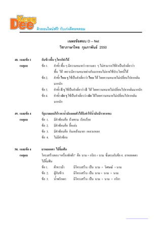 ติวออนไลนฟรี! กับเกงดีดอทคอม

                                       เฉลยขอสอบ O – Net
                                  วิชาภาษาไทย กุมภาพันธ 2550

48. เฉลยขอ 1      กับขาวพื้น ๆ ใครก็ทําได
    เหตุผล         ขอ 1. คําซ้ํา พื้น ๆ มีความหมายวา ธรรมดา ๆ ไมสามารถใชคําเปนคําเดียววา
                                                                                            ่
                              พื้น ได เพราะมีความหมายตางกันมากจนไมอาจใชประโยคนี้ได
                   ขอ 2. คําซ้ํา ไหน ๆ ใชเปนคําเดียววา ไหน ได โดยความหมายไมเปลี่ยนไปจากเดิม
                                                         ่
                              มากนัก
                   ขอ 3. คําซ้ํา ดี ๆ ใชเปนคําเดี่ยววา ดี ได โดยความหมายไมเปลี่ยนไปจากเดิมมากนัก
                   ขอ 4. คําซ้ํา เล็ก ๆ ใชเปนคําเดียววา เล็ก ไดโดยความหมายไมเปลี่ยนไปจากเดิม
                                                       ่
                              มากนัก

49. เฉลยขอ 4      รัฐบาลยอมใหราคาน้ํามันลอยตัวไดจึงทําใหน้ํามันมีราคาแพง
    เหตุผล         ขอ 1. มีคําซอนคือ ถวยชาม เรียบรอย
                   ขอ 2. มีคําซอนคือ ยื้อแยง
                   ขอ 3. มีคําซอนคือ กินเหลาเมายา เหลวแหลก
                   ขอ 4. ไมมีคําซอน

50. เฉลยขอ 4      ยาหยอดตา ไมจิ้มฟน
    เหตุผล         โครงสรางของ “เครื่องซักผา” คือ นาม + กริยา + นาม ซึ่งตรงกับขอ 4. ยาหยอดตา
                   ไมจิ้มฟน
                   ขอ 1. ผาขาวมา          มีโครงสราง เปน นาม + วิเศษณ + นาม
                   ขอ 2. ตูกับขาว         มีโครงสราง เปน นาม + นาม + นาม
                   ขอ 3. น้ําพริกเผา        มีโครงสราง เปน นาม + นาม + กริยา




                                                                                        www.kengdee.com 18
 