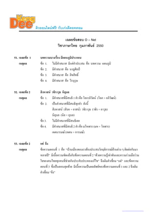 ติวออนไลนฟรี! กับเกงดีดอทคอม

                                      เฉลยขอสอบ O – Net
                                 วิชาภาษาไทย กุมภาพันธ 2550

51. เฉลยขอ 1      บทความบางเรื่อง มีแผนภูมประกอบ
                                           ิ
    เหตุผล         ขอ 1. ไมมีคําสมาส มีแตคําประสม คือ บทความ แผนภูมิ
                   ขอ 2. มีคําสมาส คือ นาฏศิลป
                   ขอ 3. มีคําสมาส คือ ลิขสิทธิ์
                   ขอ 4. มีคําสมาส คือ วีรบุรุษ

52. เฉลยขอ 2      สิงหาสน วชิราวุธ นิลบล
                                        ุ
    เหตุผล         ขอ 1. มีคําสมาสที่มีสนธิ 1 คํา คือ โลกาภิวัตน (โลภ + อภิวัฒน)
                   ขอ 2. เปนคําสมาสที่มีสนธิทุกคํา ดังนี้
                            สิงหาสน (สิงห + อาสน) วชิราวุธ (วชิร + อาวุธ)
                            นิลุบล (นิล + อุบล)
                   ขอ 3. ไมมีคําสมาสที่มีสนธิเลย
                   ขอ 4. มีคําสมาสที่มีสนธิ 2 คํา คือ มโหฬาร (มห + โอฬาร)
                            เจตนารมณ (เจตน + อารมณ)

53. เฉลยขอ 2      แต จึง
    เหตุผล         ขอความตอนที่ 1 คือ “บานเมืองของเราตองประสบวิกฤติการณดานตาง ๆ ติดตอกันมา
                   หลายป” มีเนื้อความขัดแยงกับขอความตอนที่ 2 “ดวยความรูเทาทันและความรวมมือรวม
                   ใจของคนไทยทุกคนที่ชวยกันประคับประคองแกไข” จึงเติมคําเชื่อม “แต” และขอความ
                   ตอนที่ 3 ซึ่งเปนตอนสุดทาย มีเนื้อความเปนผลลัพธของขอความตอนที่ 1 และ 2 จึงเติม
                   คําเชื่อม “จึง”




                                                                                      www.kengdee.com 19
 