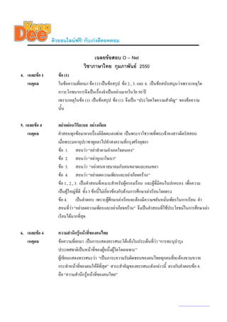 ติวออนไลนฟรี! กับเกงดีดอทคอม

                                     เฉลยขอสอบ O – Net
                                วิชาภาษาไทย กุมภาพันธ 2550
4. เฉลยขอ 1      ขอ (1)
   เหตุผล         ในขอความทียกมา ขอ (1) เปนขอสรุป ขอ 2., 3. และ 4. เปนขอสนับสนุนวาเพราะเหตุใด
                             ่
                  ภาวะโภชนาการจึงเปนเรื่องจําเปนอยางมากในวัย 50 ป
                  เพราะเหตุในขอ (1) เปนขอสรุป ขอ (1) จึงเปน “ประโยคใจความสําคัญ” ของขอความ
                  นั้น

5. เฉลยขอ 4      อยาอยอนวิริยะยล อยางเกียจ
    เหตุผล        คําสอนทุกขอมาจากเรื่องลิลิตตะเลงพาย เปนพระราโชวาทที่พระเจาหงสาวดีตรัสสอน
                  เมื่อพระมหาอุปราชาทูลลาไปทําสงครามที่กรุงศรีอยุธยา
                  ขอ 1. สอนวา “อยาทําตามอําเภอใจตนเอง”
                  ขอ 2. สอนวา “อยาหูเบาใจเบา”
                  ขอ 3. สอนวา “อยาคบหาสมาคมกับคนขลาดและคนเขลา
                  ขอ 4. สอนวา “อยาลดความเพียรและอยาเกียจคราน”
                  ขอ 1., 2., 3. เปนคําสอนที่เหมาะสําหรับผูครองเรือน และผูที่มีคนในปกครอง เพือความ
                                                                                                ่
                  เปนผูใหญที่ดี ทั้ง 3 ขอนี้ไมเกี่ยวของกับดานการศึกษาเลาเรียนโดยตรง
                  ขอ 4. เปนคําตอบ เพราะผูศึกษาเลาเรียนจะตองมีความขยันหมั่นเพียรในการเรียน คํา
                  สอนที่วา “อยาลดความเพียรและอยาเกียจคราน” จึงเปนคําสอนที่ใชประโยชนในการศึกษาเลา
                  เรียนไดมากทีสุด่

6. เฉลยขอ 4      ความสํานึกรูหนาที่ของคนไทย
                              
   เหตุผล         ขอความที่ยกมา เปนการแสดงทรรศนะโตแยงในประเด็นทีวา “การทะนุบํารุง
                                                                    ่
                  ประเทศชาติเปนหนาที่ของผูหนึ่งผูใดโดยเฉพาะ”
                  ผูเขียนแสดงทรรศนะวา “เปนภาระความรับผิดชอบของคนไทยทุกคนที่จะตองขวนขวาย
                  กระทําหนาทีของตนใหดีทสุด” สาระสําคัญของทรรศนะดังกลาวนี้ ตรงกับคําตอบขอ 4.
                                ่            ี่
                  คือ “ความสํานึกรูหนาที่ของคนไทย”



                                                                                       www.kengdee.com 2
 