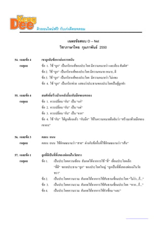 ติวออนไลนฟรี! กับเกงดีดอทคอม

                                      เฉลยขอสอบ O – Net
                                 วิชาภาษาไทย กุมภาพันธ 2550

54. เฉลยขอ 4      เขาถูกจับขอหาเลนการพนัน
    เหตุผล         ขอ 1. ใช “ถูก” เปนกริยาแทของประโยค มีความหมายวา แตะตอง สัมผัส”
                   ขอ 2. ใช “ถูก” เปนกริยาแทของประโยค มีความหมาย เหมาะ, ดี
                   ขอ 3. ใช “ถูก” เปนกริยาแทของประโยค มีความหมายวา ไมแพง
                   ขอ 4. ใช “ถูก” เปนกริยาชวย แสดงวาประธานของประโยคเปนผูถกทํา
                                                                                ู

55. เฉลยขอ 4      สมศักดิ์สรางบานหลังนี้มากับมือของเขาเอง
    เหตุผล         ขอ 1. ควรเปลี่ยน “กับ” เปน “แก”
                   ขอ 2. ควรเปลี่ยน “กับ” เปน “แด”
                   ขอ 3. ควรเปลี่ยน “กับ” เปน “จาก”
                   ขอ 4. ใช “กับ” ไดถูกตองแลว “กับมือ” ใชในความหมายยืนยันวา “สรางมาดวยมือของ
                   เขาเอง”

56. เฉลยขอ 3      คลอง ถนน
    เหตุผล         คลอง ถนน ใชลักษณนามวา “สาย” ตางกับขออื่นที่ใชลักษณนามวา “เสน”

57. เฉลยขอ 1      ลูกที่ดีเปนที่พงของพอแมในวัยชรา
                                   ึ่
    เหตุผล         ขอ 1. เปนประโยคความซอน สังเกตไดจากการใช “ที่” เชื่อมประโยคเล็ก
                               “ที่ดี” ขยายประธาน “ลูก” ของประโยคใหญ “ลูกเปนที่พึ่งของพอแมในวัย
                               ชรา”
                   ขอ 2. เปนประโยคความรวม สังเกตไดจากการใชสันธานเชื่อมประโยค “ไมวา...ก็...”
                                                                                               
                   ขอ 3. เปนประโยคความรวม สังเกตไดจากการใชสันธานเชื่อมประโยค “หาก...ก็...”
                   ขอ 4. เปนประโยคความรวม สังเกตไดจากการใชคําเชื่อม “และ”




                                                                                      www.kengdee.com 20
 