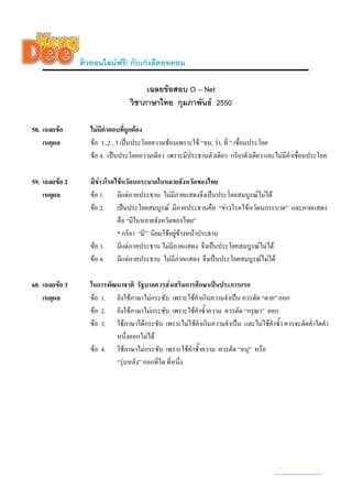 ติวออนไลนฟรี! กับเกงดีดอทคอม

                                      เฉลยขอสอบ O – Net
                                 วิชาภาษาไทย กุมภาพันธ 2550

58. เฉลยขอ        ไมมีคําตอบทีถูกตอง
                                  ่
    เหตุผล         ขอ 1.,2 , 3 เปนประโยคความซอนเพราะใช “จน, วา, ที่ ” เชื่อมประโยค
                   ขอ 4. เปนประโยคความเดียว เพราะมีประธานตัวเดียว กริยาตัวเดียว และไมมีคําเชือมประโยค
                                                                                                ่

59. เฉลยขอ 2      มีขาวโรคไขหวัดนกระบาดในหลายจังหวัดของไทย
    เหตุผล         ขอ 1. มีแตภาคประธาน ไมมีภาคแสดงจึงเปนประโยคสมบูรณไมได
                   ขอ 2. เปนประโยคสมบูรณ มีภาคประธานคือ “ขาวโรคไขหวัดนกระบาด” และภาคแสดง
                             คือ “มีในหลายจังหวัดของไทย”
                             * กริยา “มี” นิยมใชอยูขางหนาประธาน
                   ขอ 3. มีแตภาคประธาน ไมมีภาคแสดง จึงเปนประโยคสมบูรณไมได
                   ขอ 4. มีแตภาคประธาน ไมมีภาคแสดง จึงเปนประโยคสมบูรณไมได

60. เฉลยขอ 3      ในการพัฒนาชาติ รัฐบาลควรสงเสริมการศึกษาเปนประการแรก
    เหตุผล         ขอ 1. ยังใชภาษาไมกระชับ เพราะใชคําเกินความจําเปน ควรตัด “ตาย” ออก
                   ขอ 2. ยังใชภาษาไมกระชับ เพราะใชคําซ้ําความ ควรตัด “กรุณา” ออก
                   ขอ 3. ใชภาษาไดกระชับ เพราะไมใชคําเกินความจําเปน และไมใชคําซ้ํา ควรจะตัดคําใดคํา
                           หนึ่งออกไมได
                   ขอ 4. ใชภาษาไมกระชับ เพราะใชคําซ้ําความ ควรตัด “อนุ” หรือ
                           “รุนหลัง” ออกที่ใด ทีหนึ่ง
                                                 ่




                                                                                      www.kengdee.com 21
 