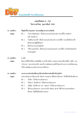 ติวออนไลนฟรี! กับเกงดีดอทคอม

                                      เฉลยขอสอบ O – Net
                                 วิชาภาษาไทย กุมภาพันธ 2550

61. เฉลยขอ 3      ปจจุบันนี้ชาวกรุงเทพฯ ประสบปญหาการจราจรติดขัด
    เหตุผล         ขอ 1. “ในความคิดของผม” เปนสํานวนภาษาตางประเทศ ควรแกเปน “ผมคิดวา”
                               หรือ “ผมเห็นวา”
                   ขอ 2. “ไมเปนการยากที่” เปนสําวนภาษาตางประเทศ ควรแกเปน “เราจะสืบคนประวัติ
                               ชีวิตของทานผูรูไดไมยาก”
                   ขอ 3. เปนสํานวนภาษาไทยดีแลว
                   ขอ 4. “ใหความสนใจใน” เปนสํานวนภาษาตางประเทศ ควรแกเปน “คนไทยกําลังสนใจ
                               ขาวเศรษฐกิจ”

62. เฉลยขอ 2      2 แหง
    เหตุผล         ขอความที่ไดมาใชคําราชาศัพทผิด 2 แหง คือ เสด็จฯ และพระราชทานตองแกเปน “เสด็จ” และ
                   “ประทาน” เพราะประธานคือ พระเจาวรวงศเธอพระองคเจาโสมสวลี พระวรราชาทินัดดามาตุ
                   ไมใช สมเด็จพระนางเจาฯ พระบรมราชินีนาถ

63. เฉลยขอ 4      กระทรวงการตางทองเที่ยวและกีฬาสงเสริมการทองเที่ยวเชิงอนุรักษ
    เหตุผล         ภาษาระดับทางการตองกระชับ ชัดเจน และสุภาพ ใชคาตรงไปตรงมา ไมใชคําที่จะตองตีความ
                                                                      ํ
                   ขอ 1. “คึกคัก” ไมใชภาษาระดับทางการ
                   ขอ 2. “ปดฉาก” ตองตีความ ไมใชภาษาระดับทางการ
                   ขอ 3. “ปดฝุน” ตองตีความ และ “จุดขาย” ไมใชภาษาระดับทางการ
                   ขอ 4. ใชภาษาระดับทางการ เพราะกระชับ ชัดเจน สุภาพ ใชคําในความหมายนัยตรง
                            ทั้งหมด ไมมที่ใดตองตีความหมาย
                                         ี




                                                                                      www.kengdee.com 22
 