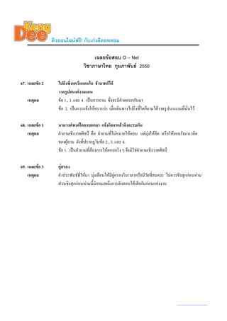 ติวออนไลนฟรี! กับเกงดีดอทคอม

                                       เฉลยขอสอบ O – Net
                                  วิชาภาษาไทย กุมภาพันธ 2550

67. เฉลยขอ 2      ไปถึงซึงแควนแดนใด ชาบาทก็ได
                           ่
                   วาดรูปอนงคงามงอน
   เหตุผล          ขอ 1., 3. และ 4. เปนการถาม ซึ่งจะมีคําตอบกลับมา
                   ขอ 2. เปนการแจงใหทราบวา เมื่อเดินทางไปถึงที่ใดก็ตามไดวาดรูปนางงามที่นั่นไว

68. เฉลยขอ 1      นามวงศพงศใดจงบอกมา แจงกิจจาแลวจึงจะรบกัน
    เหตุผล         คําถามเชิงวาทศิลป คือ คําถามที่ไมหมายใหตอบ แตมุงใหคิด หรือใหยอมรับแนวคิด
                   ของผูถาม ดังที่ปรากฏในขอ 2., 3. และ 4.
                   ขอ 1. เปนคําถามที่ตองการใหตอบจริง ๆ จึงมิใชคําถามเชิงวาทศิลป

69. เฉลยขอ 3      คูครอง
    เหตุผล         คําประพันธทใหมา มุงเตือนใหมีคูครองในเวลาหรือมีวยที่สมควร ไมควรชิงสุกกอนหาม
                                ี่                                     ั
                   สวนชิงสุกกอนหามนี้มกหมายถึงการลักลอบไดเสียกันกอนแตงงาน
                                         ั




                                                                                         www.kengdee.com 24
 