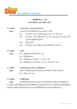 ติวออนไลนฟรี! กับเกงดีดอทคอม

                                          เฉลยขอสอบ O – Net
                                     วิชาภาษาไทย กุมภาพันธ 2550

72. เฉลยขอ 3         งามทรงวงดังวาด งามมารยาทนาดกรกราย
    เหตุผล            การเลนคํา คือ เลนคําพองเสียง ในความหมายตาง ๆ กันไป
                      ขอ 1. มีการเลนคํา “วรรณ” ในชื่อนกเบญจวรรณ กับ “วัน” ที่จากนางมา
                      ขอ 2. มีการเลนคํา “แกว” ในชื่อดอกแกว กับ “แกว” ในแกวเนตร หรือ แกวตา ซึ่งกวี
                                หมายถึงนางผูเ ปนที่รักดังแกวตา
                      ขอ 3. ไมมีการเลนคํา
                      ขอ 4. มีการเลนคํา “แยม” ในชื่อดอกนางแยม กับกิริยาที่นาง “แยม” ยิ้ม

73. เฉลยขอ 4         บาทที่ 4
    เหตุผล            ขอ 1. มีสัมผัสอักษรแหงเดียว คือ อา – อาบ
                      ขอ 2. ไมมีสัมผัสอักษร
                      ขอ 3. มีสัมผัสอักษร 2 แหง คือ ระ – เรา เหลือ – หลีก
                      ขอ 4. มีสัมผัสอักษร 3 แหง คือ รอน – ราด หมก – ไหม ไหม – หมน

74. เฉลยขอ 3         สามยอดตลอดระยะระยับ วะวะวับสลับพรรณ
    เหตุผล            อัพภาส เปนคําซ้ําลักษณะหนึ่ง โดยซ้ําอักษรลงหนาศัพท เชน ครึ้น เปนคะครื้น
                      ขอ 3. มีอัพภาส คือ วะวับ

75. เฉลยขอ 2         การมีผูสนับสนุน
    เหตุผล            โคลงที่ใหมาเปนโคลงโลกนิติ ถอดความหมายไดวาถึงจะมีความรูปานพระสัพพัญู หรือ
พระพุทธเจา แตถาไมมีผูยกยองเชิดชู ก็ยอมใหมีชื่อเสียง เปรียบเหมือนแกวหัวแหวนคาควรเมืองงามตรึงตาผูพบเห็น
                                          
แตขาดทองรองพื้นแลวแกวนั้นก็ขาดสงาราศี โคลงบทนี้จึงชี้ใหเห็นคานิยมในเรื่องการมีผูสนับสนุน




                                                                                            www.kengdee.com 26
 