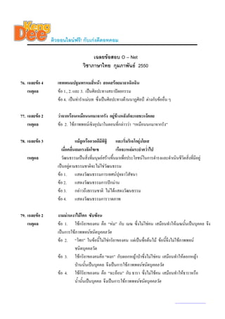 ติวออนไลนฟรี! กับเกงดีดอทคอม

                                       เฉลยขอสอบ O – Net
                                  วิชาภาษาไทย กุมภาพันธ 2550

76. เฉลยขอ 4      เทพพนมปฐมพรหมสี่หนา สอดสรอยมาลาเฉิดฉิน
    เหตุผล         ขอ 1., 2. และ 3. เปนศิลปะทางสถาปตยกรรม
                   ขอ 4. เปนทารําแมบท ซึ่งเปนศิลปะทางดานนาฏศิลป ตางกับขออื่น ๆ

77. เฉลยขอ 2      วาจากเรือนเหมือนนกมาจากรัง อยูขางหลังก็จะแลชะแงคอย
    เหตุผล         ขอ 2. ใชภาพพจนเชิงอุปมาในตอนทีกลาววา “เหมือนนกมาจากรัง”
                                                      ่

78. เฉลยขอ 3                  แมลูกเรืออวดดีมีทิฐิ และเริ่มริเฉโกยุงโยเส
                     เมื่อคลื่นลมแรงจัดโซเซ            เรือจะเหลมระยําคว่ําไป
   เหตุผล            วัฒนธรรมเปนสิ่งที่มนุษยสรางขึ้นมาเพื่อประโยชนในการดํารงและดําเนินชีวิตสิ่งที่มีอยู
                   เปนอยูตามธรรมชาติจะไมใชวัฒนธรรม
                   ขอ 1. แสดงวัฒนธรรมการเทศนปจฉาวิสัชนา ุ
                   ขอ 2. แสดงวัฒนธรรมการปกมาน
                   ขอ 3. กลาวถึงธรรมชาติ ไมไดแสดงวัฒนธรรม
                   ขอ 4. แสดงวัฒนธรรมการวาดภาพ

79. เฉลยขอ 2      งามมานเงาไมโศก ซับซอน
    เหตุผล         ขอ 1. ใชกริยาของคน คือ “หม” กับ เมฆ ซึ่งไมใชคน เสมือนทําใหเมฆนันเปนบุคคล จึง
                                                                                             ้
                   เปนการใชภาพพจนชนิดบุคคลวัต
                   ขอ 2. “โศก” ในขอนี้ไมใชกริยาของคน แตเปนชื่อตนไม ขอนี้จึงไมใชภาพพจน
                            ชนิดบุคคลวัต
                   ขอ 3. ใชกริยาของคนคือ “ผงก” กับดอกหญาปาซึ่งไมใชคน เสมือนทําใหดอกหญา
                            ปานนั้นเปนบุคคล จึงเปนการใชภาพพจนชนิดบุคคลวัต
                   ขอ 4. ใชกิริยาของคน คือ “ฉะออน” กับ ธารา ซึ่งไมใชคน เสมือนทําใหธาราหรือ
                            น้ํานั้นเปนบุคคล จึงเปนการใชภาพพจนชนิดบุคคลวัต


                                                                                            www.kengdee.com 27
 