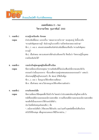 ติวออนไลนฟรี! กับเกงดีดอทคอม

                                     เฉลยขอสอบ O – Net
                                วิชาภาษาไทย กุมภาพันธ 2550

7. เฉลยขอ 2      ความรูอาจเรียนทัน กันหมด
   เหตุผล         คําประพันธทยกมา มาจากเรื่อง “เพลงยาวถวายโอวาท” ของสุนทรภู มีเนื้อหาเนน
                                ี่
                  “ความสําคัญของความรู” ดังปรากฏในวรรคที่วา “แตวิชาชวยกายจนวายปราณ”
                  ขอ 1., 3. และ 4. เสนอสารสอดคลองกับคําประพันธทยกมาคือเนน “ความสําคัญของ
                                                                    ี่
                  ความรู”
                  ขอ 2. เปนคําตอบ เพราะเสนอสารที่ตางประเด็นออกไป คือเนนวา “วิชาความรูน้นบุคคล
                                                                                             ั
                  อาจเรียนทันกันได”

8. เฉลยขอ 4      เวลาสวนใหญของลูกอยูกับเพื่อนที่โรงเรียน
   เหตุผล         ขอความที่ยกมาเนนสาเหตุของ “ความสัมพันธที่ไมแนนแฟนเทาที่ควรของสมาชิกใน
                  ครอบครัววาเนื่องมาจากการ “ดิ้นรนเพื่อความอยูรอดของตนเองและครอบครัว” แสดงวา
                  เนนสาเหตุที่ผใหญในครอบครัว คือ พอแม มิไดเนนทีลูก
                                ู                                   ่
                  ขอ 1., 2. และ 3. จึงอนุมานไดจากขอความที่ยกมา
                  ขอ 4. เปนคําตอบ เพราะไมอาจอนุมานไดจากขอความดังกลาว

9. เฉลยขอ 2      การบริจาคหนังสือ
   เหตุผล         ขอความที่ยกมาใชเหตุผลเพื่อโนมนาวใจ โดยกลาววาประเทศชาติจะเจริญก็เพราะเด็กใน
                  ชาติเปนคนดีมีความฉลาดและมีความพากเพียร ความเปนคนดีมีความฉลาดและมีความพากเพียร
                  ของเด็กก็เนื่องมาจากการไดอานหนังสือดี ๆ
                  ประโยคที่สนับสนุนคําตอบขอ 2. คือ
                  “...หมั่นหาหนังสือดี ๆ ใหพวกเขาไดอานกัน และรวมสรางกุศลจัดซื้อหนังสือบริจาค
                  สงไปใหหองสมุด เพื่อลูกหลานของเราไดมีโอกาสอาน...”




                                                                                     www.kengdee.com 3
 