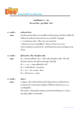 ติวออนไลนฟรี! กับเกงดีดอทคอม

                                      เฉลยขอสอบ O – Net
                                 วิชาภาษาไทย กุมภาพันธ 2550


13. เฉลยขอ 1      ผลเสียของโรคอวน
    เหตุผล         ในตัวเลือกแตละขอจะมีขอความจากโจทยที่กําหนดใหมาสนับสนุน โดยในขอความที่ใหมานัน
                                                                                                     ้
                   ไมไดกลาวถึง ผลเสียของโรคอวนแตอยางใด เพราะฉะนันขอที่ 1 ไมถูกพูดถึง
                                                                      ้
                   2. “ การแขงขันลดความอวน” ก็คือการประกวดการลดน้ําหนัก
                   3. เปนผลจากการทานอาหารฟาสตฟูด คือ “ ภัยของการบริโภคอาหารจานดวน”
                   4.เห็นความสําคัญของการลดน้ําหนัก คือ “ จูงใจใหคนทุกวัยหันมาเห็นความสําคัญของการลด
                   น้ําหนัก ”

14. เฉลยขอ 1      รูสึกออนเพลีย เหนื่อย คลายอยูในความฝน
    เหตุผล         ขอ 1. ไมแสดงภาพที่ขัดแยง เพราะ “เหนือย เพลีย คลายอยูในความฝน” เปนภาพที่
                                                            ่
                   เปนไปในทางเดียวกัน คือภาพที่รางกายออนเพลีย ไมใครมีสติ
                   ขอ 2., 3. และ 4. แสดงภาพที่ขัดแยงกัน ดังนี้
                   ขอ 2. ปากเต็มไปดวยน้ํา – ลําคอแหงผาก
                   ขอ 3. หนาว – รอน ; ผลาญเผา – เย็นชา
                   ขอ 4. เจ็บปวดทรมาน – สงบสุข

15. เฉลยขอ 1      เชิญชวน
    เหตุผล         การเชิญชวน เปนการโนมนาวจิตใจอยางหนึ่ง มีลักษณะเปนการแนะใหชวยกันทําการ
                   อยางใดอยางหนึ่ง มักบงบอกจุดประสงคชัดเจน ชีใหเห็นประโยชนแกสวนรวม และ
                                                                 ้
                   บอกวิธีปฏิบัติดวย
                   ขอความที่ยกมา มีลักษณะเปนการเชิญชวนตามคําอธิบายขางตนนี้ทกประการ จึงแสดง
                                                                                ุ
                   เจตนาเชิญชวนผูเขียน ตามคําตอบขอ 1.




                                                                                       www.kengdee.com 5
 