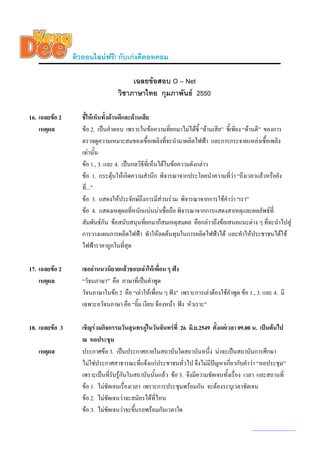 ติวออนไลนฟรี! กับเกงดีดอทคอม

                                       เฉลยขอสอบ O – Net
                                  วิชาภาษาไทย กุมภาพันธ 2550

16. เฉลยขอ 2      ชี้ใหเห็นทั้งดานดีและดานเสีย
    เหตุผล         ขอ 2. เปนคําตอบ เพราะในขอความที่ยกมาไมไดชี้ “ดานเสีย” ชี้เพียง “ดานดี” ของการ
                   ตรวจดูความเหมาะสมของเชื้อเพลิงที่จะนํามาผลิตไฟฟา และการกระจายแหลงเชื้อเพลิง
                   เทานั้น
                   ขอ 1., 3. และ 4. เปนกลวิธที่เห็นไดในขอความดังกลาว
                                                ี
                   ขอ 1. กระตุนใหเกิดความสํานึก พิจารณาจากประโยคนําความที่วา “ถึงเวลาแลวหรือยัง
                                   
                   ที่...”
                   ขอ 3. แสดงใหประจักษถึงการมีสวนรวม พิจารณาจากการใชคําวา “เรา”
                   ขอ 4. แสดงเหตุผลที่หนักแนนนาเชื่อถือ พิจารณาจากการแสดงสาเหตุและผลลัพธที่
                   สัมพันธกัน ขอสนับสนุนที่ยกมาก็สมเหตุสมผล คือกลาวถึงขอเสนอแนะตาง ๆ ที่จะนําไปสู
                   การวางแผนการผลิตไฟฟา ทําใหลดตนทุนในการผลิตไฟฟาได และทําใหประชาชนไดใช
                   ไฟฟาราคาถูกในที่สุด

17. เฉลยขอ 2      เธออานนวนิยายแลวชอบเลาใหเพื่อน ๆ ฟง
    เหตุผล         “วัจนภาษา” คือ ภาษาที่เปนคําพูด
                   วัจนภาษาในขอ 2 คือ “เลาใหเพื่อน ๆ ฟง” เพราะการเลาตองใชคําพูด ขอ 1., 3. และ 4. มี
                   เฉพาะอวัจนภาษา คือ “ยิ้ม เงียบ จองหนา ฟง หัวเราะ”

18. เฉลยขอ 3      เชิญรวมกิจกรรมวันสุนทรภูในวันจันทรที่ 26 มิ.ย.2549 ตั้งแตเวลา 09.00 น. เปนตนไป
                                               
                   ณ หอประชุม
   เหตุผล          ประกาศขอ 3. เปนประกาศภายในสถาบันใดสถาบันหนึง นาจะเปนสถาบันการศึกษา
                                                                        ่
                   ไมใชประกาศสาธารณะที่แจงแกประชาชนทั่วไป จึงไมมปญหาเกี่ยวกับคําวา “หอประชุม”
                                                                          ี
                   เพราะเปนที่รบรูกันในสถาบันนั้นแลว ขอ 3. จึงมีความชัดเจนทั้งเรื่อง เวลา และสถานที่
                                 ั
                   ขอ 1. ไมชัดเจนเรื่องเวลา เพราะการประชุมพรอมกัน จะตองระบุเวลาชัดเจน
                   ขอ 2. ไมชัดเจนวาจะสมัครไดที่ไหน
                   ขอ 3. ไมชัดเจนวาจะขึ้นรถพรอมกันเวลาใด

                                                                                            www.kengdee.com 6
 