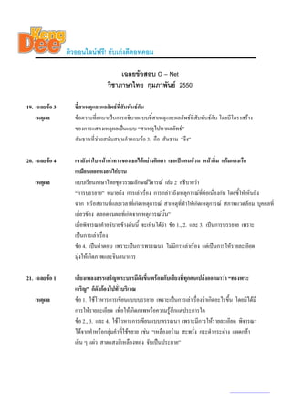 ติวออนไลนฟรี! กับเกงดีดอทคอม

                                      เฉลยขอสอบ O – Net
                                 วิชาภาษาไทย กุมภาพันธ 2550

19. เฉลยขอ 3      ชี้สาเหตุและผลลัพธที่สัมพันธกัน
    เหตุผล         ขอความที่ยกมาเปนการอธิบายแบบชี้สาเหตุและผลลัพธที่สัมพันธกัน โดยมีโครงสราง
                   ของการแสดงเหตุผลเปนแบบ “สาเหตุไปหาผลลัพธ”
                   สันธานที่ชวยสนับสนุนคําตอบขอ 3. คือ สันธาน “จึง”

20. เฉลยขอ 4      เขายังจําใบหนาทาทางของเธอไดอยางติดตา เธอเปนคนอวน หนาอิ่ม แกมแดงเรือ
                   เหมือนดอกหงอนไกบาน
   เหตุผล          แบบเรียนภาษาไทยชุดวรรณลักษณวิจารณ เลม 2 อธิบายวา
                   “การบรรยาย” หมายถึง การเลาเรื่อง การกลาวถึงเหตุการณที่ตอเนื่องกัน โดยชีใหเห็นถึง
                                                                                               ้
                   ฉาก หรือสถานที่และเวลาทีเ่ กิดเหตุการณ สาเหตุที่ทําใหเกิดเหตุการณ สภาพแวดลอม บุคคลที่
                   เกี่ยวของ ตลอดจนผลที่เกิดจากเหตุการณนั้น”
                   เมื่อพิจารณาคําอธิบายขางตนนี้ จะเห็นไดวา ขอ 1., 2. และ 3. เปนการบรรยาย เพราะ
                   เปนการเลาเรือง
                                 ่
                   ขอ 4. เปนคําตอบ เพราะเปนการพรรณนา ไมมีการเลาเรื่อง แตเปนการใหรายละเอียด
                   มุงใหเกิดภาพและจินตนาการ

21. เฉลยขอ 1      เสียงเพลงสรรเสริญพระบารมีดังขึนพรอมกับเสียงที่ทุกคนเปลงออกมาวา “ทรงพระ
                                                      ้
                   เจริญ” ก็ดังกองไปทั่วบริเวณ
   เหตุผล          ขอ 1. ใชโวหารการเขียนแบบบรรยาย เพราะเปนการเลาเรื่องวาเกิดอะไรขึ้น โดยมิไดมี
                   การใหรายละเอียด เพื่อใหเกิดภาพหรือความรูสึกแตประการใด
                   ขอ 2., 3. และ 4. ใชโวหารการเขียนแบบพรรณนา เพราะมีการใหรายละเอียด พิจารณา
                   ไดจากคําหรือกลุมคําที่ใชขยาย เชน “เหลืองอราม สะพรั่ง กระดํากระดาง แผดกลา
                   เย็น ๆ แผว สาดแสงสีเหลืองทอง จับเปนประกาย”




                                                                                        www.kengdee.com 7
 