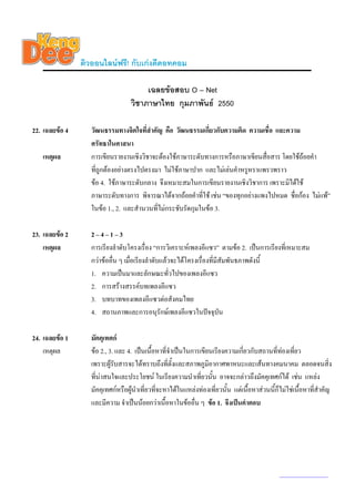 ติวออนไลนฟรี! กับเกงดีดอทคอม

                                        เฉลยขอสอบ O – Net
                                   วิชาภาษาไทย กุมภาพันธ 2550

22. เฉลยขอ 4      วัฒนธรรมทางจิตใจที่สําคัญ คือ วัฒนธรรมเกี่ยวกับความคิด ความเชื่อ และความ
                   ศรัทธาในศาสนา
   เหตุผล          การเขียนรายงานเชิงวิชาจะตองใชภาษาระดับทางการหรือภาษาเขียนสือสาร โดยใชถอยคํา
                                                                                  ่
                   ที่ถูกตองอยางตรงไปตรงมา ไมใชภาษาปาก และไมเลนคําหรูหราแพรวพราว
                   ขอ 4. ใชภาษาระดับกลาง จึงเหมาะสมในการเขียนรายงานเชิงวิชาการ เพราะมิไดใช
                   ภาษาระดับทางการ พิจารณาไดจากถอยคําที่ใช เชน “ของทุกอยางแพงไปหมด ชื่อกอง ไมแพ”
                   ในขอ 1., 2. และสํานวนทีไมกระชับรัดกุมในขอ 3.
                                           ่

23. เฉลยขอ 2      2–4–1–3
    เหตุผล         การเรียงลําดับโครงเรื่อง “การวิเคราะหเพลงอีแซว” ตามขอ 2. เปนการเรียงที่เหมาะสม
                   กวาขออื่น ๆ เมื่อเรียงลําดับแลวจะไดโครงเรื่องที่มีสัมพันธภาพดังนี้
                   1. ความเปนมาและลักษณะทัวไปของเพลงอีแซว
                                                     ่
                   2. การสรางสรรคบทเพลงอีแซว
                   3. บทบาทของเพลงอีแซวตอสังคมไทย
                   4. สถานภาพและการอนุรักษเพลงอีแซวในปจจุบัน

24. เฉลยขอ 1      มัคคุเทศก
    เหตุผล         ขอ 2., 3. และ 4. เปนเนื้อหาที่จําเปนในการเขียนเรียงความเกี่ยวกับสถานที่ทองเที่ยว
                   เพราะผูรับสารจะไดทราบถึงที่ตั้งและสภาพภูมิอากาศพาหนะและเสนทางคมนาคม ตลอดจนสิ่ง
                   ที่นาสนใจและประโยชน ในเรียงความนําเที่ยวนั้น อาจจะกลาวถึงมัคคุเทศกได เชน แหลง
                   มัคคุเทศกหรือผูนําเที่ยวทีจะหาไดในแหลงทองเที่ยวนั้น แตเนื้อหาสวนนี้ก็ไมใชเนื้อหาที่สําคัญ
                                               ่
                   และมีความ จําเปนนอยกวาเนื้อหาในขออื่น ๆ ขอ 1. จึงเปนคําตอบ




                                                                                               www.kengdee.com 8
 
