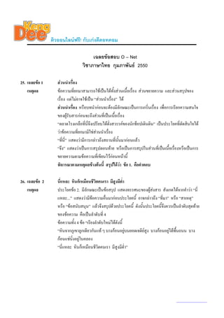 ติวออนไลนฟรี! กับเกงดีดอทคอม

                                       เฉลยขอสอบ O – Net
                                  วิชาภาษาไทย กุมภาพันธ 2550

25. เฉลยขอ 1      สวนนําเรื่อง
    เหตุผล         ขอความที่ยกมาสามารถใชเปนไดทั้งสวนเนื้อเรื่อง สวนขยายความ และสวนสรุปของ
                   เรื่อง แตไมอาจใชเปน “สวนนําเรื่อง” ได
                   สวนนําเรื่อง หรือบทนํากอนจะตองมีลักษณะเปนการเกริ่นเรื่อง เพื่อการเรียกความสนใจ
                   ของผูรับสารกอนจะถึงสวนที่เปนเนื้อเรื่อง
                   “ตลาดโรงเกลือที่นี่จึงเปรียบไดดั่งสวรรคของนักช็อปเดินดิน” เปนประโยคที่ตัดสินใจได
                   วาขอความทียกมามิใชสวนนําเรื่อง
                                 ่
                   “ที่นี่” แสดงวามีการกลาวถึงสถานที่นั้นมากอนแลว
                   “จึง” แสดงวาเปนการสรุปตอนทาย หรือเปนการสรุปในสวนที่เปนเนื้อเรื่องหรือเปนการ
                   ขยายความตามขอความที่เขียนไวกอนหนานี้
                   พิจารณาตามเหตุผลขางตนนี้ สรุปไดวา ขอ 1. คือคําตอบ

26. เฉลยขอ 2      นี่แหละ หินก็เหมือนชีวิตคนเรา มีสูงมีต่ํา
    เหตุผล         ประโยคขอ 2. มีลักษณะเปนขอสรุป แสดงทรรศนะของผูสงสาร สังเกตไดจากคําวา “นี่
                   แหละ...” แสดงวามีขอความอื่นมากอนประโยคนี้ อาจกลาวถึง “ที่มา” หรือ “สาเหตุ”
                   หรือ “ขอสนับสนุน” แลวจึงสรุปดวยประโยคนี้ ดังนันประโยคนี้จึงควรเปนลําดับสุดทาย
                                                                    ้
                   ของขอความ คือเปนลําดับที่ 4
                   ขอความทั้ง 4 ขอ “เรียงลําดับใหมไดดังนี้
                   “หินจากภูเขาลูกเดียวกันแท ๆ บางกอนอยูบนยอดเจดียสูง บางกอนอยูใตพื้นถนน บาง
                                                                                  
                   กอนแชนิ่งอยูในคลอง
                                 
                   “นี่แหละ หินก็เหมือนชีวิตคนเรา มีสูงมีต่ํา”




                                                                                         www.kengdee.com 9
 