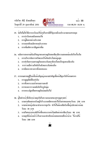 รหัสวิชา 02 สังคมศึกษา                                               หน้า 10
วันศุกร์ท่ี 29 กุมภาพันธ์ 2551                             เวลา 08.30 - 10.30 น.

35. ข้อใดไม่ใช่วิธีการหาเงินมาใช้จ่ายในกรณีที่รัฐบาลมีงบประมาณแบบขาดดุล
    1. การนำเงินคงคลังออกมาใช้
    2. การกูยมจากต่างประเทศ
              ้ื
    3. การออกพันธบัตรขายประชาชน
    4. การเพิมอัตราภาษีมลค่าเพิม
               ่            ู      ่

36. หลักการสหกรณ์กบปรัชญาของเศรษฐกิจพอเพียงมีความสอดคล้องกันในเรืองใด
                   ั                                             ่
    1. การบริหารจัดการทรัพยากรให้เกิดประโยชน์สงสุด
                                              ู
    2. การทำกิจกรรมเศรษฐกิจเฉพาะกับสมาชิกหรือคนในชุมชนเดียวกัน
    3. การร่วมมือร่วมใจกันในสังคมระดับท้องถิน
                                           ่
    4. การยึดแนวทางการพึ่งพาตนเอง

37. การเกษตรทฤฎีใหม่ขนต้นมีจดมุงหมายสำคัญเพือแก้ปญหาใดให้เกษตรกร
                       ้ั   ุ ่             ่    ั
    1. การสูญเสียทีดนทำกิน
                   ่ ิ
    2. การพึงพาระบบน้ำตามธรรมชาติ
            ่
    3. การขาดการรวมพลังกันในรูปกลุม่
    4. การเพาะปลูกพืชเศรษฐกิจน้อยเกินไป

38. ผู้ใดทำหน้าที่เป็นหน่วยธุรกิจในความหมายของเศรษฐศาสตร์
    1. นายเก่งตัดแผ่นหนังอยูในโรงงานผลิตรองเท้าได้รบค่าตอบแทนวันละ 250 บาท
                               ่                    ั
    2. นายกล้าตกกุงปลามาทำอาหารทุกวัน ทำให้ไม่ตองเสียเงินซือกุงปลาอย่างน้อย
                      ้                           ้           ้ ้
         วันละ 30 บาท
    3. นายโชคแบ่งห้องพักให้เพือนคนงานเช่าโดยคิดค่าเช่าเพียงวันละ 80 บาท
                                  ่
    4. นายสุขใช้กล้วยน้ำว้าในสวนมาทำเป็นกล้วยทอดขายที่หน้าบ้าน ได้รายได้
         วันละ 200 บาท
 