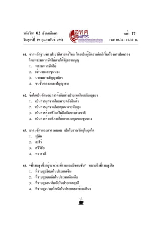 รหัสวิชา 02 สังคมศึกษา                                              หน้า 17
วันศุกร์ท่ี 29 กุมภาพันธ์ 2551                            เวลา 08.30 - 10.30 น.


61. จากหลักฐานทางประวัตศาสตร์ไทย ใครเป็นผูมความคิดริเริมเรืองการปกครอง
                        ิ                ้ ี           ่ ่
    โดยพระมหากษัตริยภายใต้รฐธรรมนูญ
                    ์      ั
    1. พระมหากษัตริย์
    2. เจ้านายและขุนนาง
    3. นายทหารสัญญาบัตร
    4. ชนชั้นกลางและปัญญาชน

62. ข้อใดเป็นลักษณะการค้ากับต่างประเทศในสมัยอยุธยา
    1. เป็นการผูกขาดโดยพระคลังสินค้า
    2. เป็นการผูกขาดโดยขุนนางระดับสูง
    3. เป็นการค้าเสรีโดยไม่กีดกันชาวต่างชาติ
    4. เป็นการค้าเสรีภายใต้การควบคุมของขุนนาง

63. ธรรมจักรและกวางหมอบ เป็นโบราณวัตถุในยุคใด
    1. ฟูนนั
    2. ละโว้
    3. ศรีวิชัย
    4. ทวารวดี

64. “ทีราบสูงซึงอยูระหว่างทีราบและมีขอบชัน” หมายถึงทีราบสูงใด
       ่       ่ ่          ่                        ่
    1. ที่ราบสูงธิเบตในประเทศจีน
    2. ที่ราบสูงเดกกันในประเทศอินเดีย
    3. ทีราบสูงอนาโตเลียในประเทศตุรกี
          ่
    4. ที่ราบสูงปาตาโกเนียในประเทศอาร์เจนตินา
 