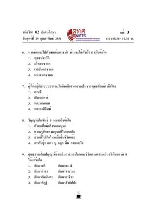 รหัสวิชา 02 สังคมศึกษา                                               หน้า 3
วันศุกร์ท่ี 29 กุมภาพันธ์ 2551                             เวลา 08.30 - 10.30 น.

6. หากท่านจะไปฟังเทศน์มหาชาติ ท่านจะได้ฟงเรืองราวในข้อใด
                                        ั ่
   1. พุทธประวัติ
   2. มโหสถชาดก
   3. เวสสันดรชาดก
   4. มหาชนกชาดก

7. ผู้ที่ต่อสู้กับระบบวรรณะในอินเดียจนกลายเป็นชาวพุทธตัวอย่างคือใคร
   1. คานธี
   2. เอ็มเบดการ์
   3. พระนาคเสน
   4. พระยามิลนท์    ิ

8. วิญญาณในขันธ์ 5 หมายถึงข้อใด
   1. ตัวตนที่แท้จริงของมนุษย์
   2. ความรู้สึกของมนุษย์ที่ไม่แตกดับ
   3. ส่วนที่ไปเกิดใหม่เมื่อสิ้นชีวิตแล้ว
   4. การรับรูทางตา หู จมูก ลิน กายและใจ
              ้                   ้

9. คุณธรรมฝ่ายปัญญาทีสงเสริมการมองโลกและชีวตตามความเป็นจริงในมรรค 8
                     ่ ่                   ิ
   ได้แก่ข้อใด
   1. สัมมาสติ           สัมมาสมาธิ
   2. สัมมาวาจา          สัมมาวายามะ
   3. สัมมากัมมันตะ สัมมาอาชีวะ
   4. สัมมาทิฏฐิ         สัมมาสังกัปปะ
 