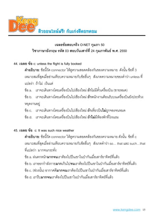 µiÇoo¹äÅ¹¿ÃÕ! ¡aºe¡‹§´Õ´o·¤oÁ
                         เฉลยขอสอบจริง O-NET กุมภา 50
            วิชาภาษาอังกฤษ รหัส 03 สอบวันเสารที่ 24 กุมภาพันธ พ.ศ. 2550

44. เฉลย ขอ c: unless the flight is fully booked
       คําอธิบาย: ขอนี้วัด connector ใหดูความสอดคลองกันของความหมาย ดังนัน ขอที่ 3
                                                                                ้
       เหมาะสมที่สดเมื่ออานเทียบความหมายกับขออื่นๆ สังเกตความหมายของคําวา unless ที่
                   ุ
       แปลงา ถาไม เวนแต
       ขอ a. เราจะเดินทางโดยเครื่องบินไปเชียงใหม ถาไมมีตั๋วเครื่องบิน (ขายหมด)
       ขอ b. เราจะเดินทางโดยเครื่องบินไปเชียงใหม ถาพนักงานตอนรับบนเครื่องบินยังประทวง
       หยุดงานอยู
       ขอ c. เราจะเดินทางโดยเครื่องบินไปเชียงใหม ถาเทียวบินไมถกจองจนหมด
                                                         ่            ู
       ขอ d. เราจะเดินทางโดยเครื่องบินไปเชียงใหม ถาไมมหองพักที่โรงแรม
                                                           ี

45. เฉลย ขอ c: It was such nice weather
       คําอธิบาย: ขอนี้วัด connector ใหดความสอดคลองกันของความหมาย ดังนั้น ขอที่ c
                                          ู
       เหมาะสมที่สดเมื่ออานเทียบความหมายกับขออื่นๆ สังเกตคําวา so… that และ such…that
                       ุ
       ที่แปลวา มากจนกระทัง  ่
       ขอ a. ฝนตกหนักมากจนเราตองไปปนเขาในปากันเมื่อเสารอาทิตยทแลว ี่
       ขอ b. เราออกกําลังกายมากเกินไปจนเราตองไปปนเขาในปากันเมื่อเสารอาทิตยทแลว
                                                                                    ี่
       ขอ c. (ชวงนัน) อากาศดีมากจนเราตองไปปนเขาในปากันเมื่อเสารอาทิตยที่แลว
                     ้
       ขอ d. เรารีบมากจนเราตองไปปนเขาในปากันเมื่อเสารอาทิตยที่แลว




                                                                    www.kengdee.com 15
 