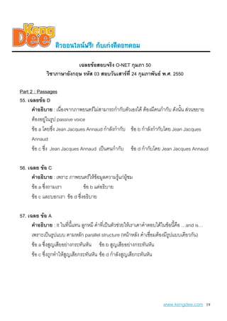 µiÇoo¹äÅ¹¿ÃÕ! ¡aºe¡‹§´Õ´o·¤oÁ
                          เฉลยขอสอบจริง O-NET กุมภา 50
             วิชาภาษาอังกฤษ รหัส 03 สอบวันเสารที่ 24 กุมภาพันธ พ.ศ. 2550

Part 2 : Passages
55. เฉลยขอ D
      คําอธิบาย : เนื่องจากภาพยนตรไมสามารถกํากับตัวเองได ตองมีคนกํากับ ดังนั้น สวนขยาย
      ตองอยูในรูป passive voice
      ขอ a โดยซึ่ง Jean Jacques Annaud กําลังกํากับ ขอ b กําลังกํากับโดย Jean Jacques
      Annaud
      ขอ c ซึ่ง Jean Jacques Annaud เปนคนกํากับ ขอ d กํากับโดย Jean Jacques Annaud

56. เฉลย ขอ C
      คําอธิบาย : เพราะ ภาพยนตรใหขอมูลความรูแกผูชม
      ขอ a ซึ่งถามเรา          ขอ b แตอธิบาย
      ขอ c และบอกเรา ขอ d ซึ่งอธิบาย

57. เฉลย ขอ A
      คําอธิบาย : It ในทีนี้แทน ลูกหมี คําที่เปนตัวชวยใหเราเดาคําตอบไดในขอนี้คือ …and is…
                            ่
      เพราะเปนรูปแบบ ตามหลัก parallel structure (หนาหลัง คําเชื่อมตองมีรูปแบบเดียวกัน)
      ขอ a ซึ่งสูญเสียอยางกระทันหัน ขอ b สูญเสียอยางกระทันหัน
      ขอ c ซึ่งถูกทําใหสูญเสียกระทันหัน ขอ d กําลังสูญเสียกะทันหัน




                                                                         www.kengdee.com 19
 