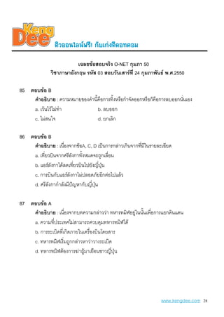 µiÇoo¹äÅ¹¿ÃÕ! ¡aºe¡‹§´Õ´o·¤oÁ
                          เฉลยขอสอบจริง O-NET กุมภา 50
              วิชาภาษาอังกฤษ รหัส 03 สอบวันเสารที่ 24 กุมภาพันธ พ.ศ.2550

85 ตอบขอ B
    คําอธิบาย : ความหมายของคํานี้คือการทิ้งหรือกําจัดออกหรือก็คือการลบออกนันเอง
                                                                           ่
    a. เวนไวไมทํา             b. ลบออก
    c. ไมสนใจ                   d. ยกเลิก

86 ตอบขอ B
    คําอธิบาย : เนื่องจากขอA, C, D เปนการกลาวเกินจากที่มีในรายละเอียด
    a. เที่ยวบินจากศรีลังกาทั้งหมดจะถูกเลื่อน
    b. แอรลังกาไดลดเที่ยวบินไปยังญี่ปน
                                       ุ
    c. การบินกับแอรลังกาไมปลอดภัยอีกตอไปแลว
    d. ศรีลังกากําลังมีปญหากับญี่ปุน

87 ตอบขอ A
    คําอธิบาย : เนื่องจากบทความกลาววา ทหารทมิฬอยูในนันเพื่อการแยกดินแดน
                                                    ้
    a. ความที่ประเทศไมสามารถควบคุมทหารทมิฬได
    b. การระเบิดที่เกิดภายในเครื่องบินโดยสาร
    c. ทหารทมิฬเริ่มถูกกลาวหาวาวางระเบิด
    d. ทหารทมิฬตองการฆาผูมาเยือนชาวญี่ปุน
                             




                                                                   www.kengdee.com 28
 