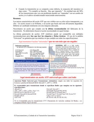 •   Cuando la transmisión no se comporta como debería, la respuesta del mecánico es
       algo como: “Ya cumplió su función. Hay que repararla.” En realidad más del 90%
       de las transmisiones que veo con problemas pueden ser “reparadas” con un cambio de
       aceite y/o el aditivo acondicionador mencionado anteriormente.
Resumen
Las únicas características del aceite ATF que son visibles son su color rojizo transparente y su
olor. Un aceite oscuro o no brillante, o un aceite que huele mal está obviamente degradado.
Debería ser cambiado totalmente con una máquina adecuada.
Necesitamos un aceite que cumpla con la última recomendación del fabricante de la
transmisión. No deberíamos buscar el aceite recomendado en aquel tiempo.
La última generación de aceites ATF sintéticos puede ser compatible con múltiples
recomendaciones pero hay que leer las etiquetas y fichas técnicas. El uso de la palabra
“Universal” no garantiza que sea sintético ni que cumpla con todas las especificaciones.
       Aquí mostramos 4 aceites “universales” que no son más que un engaño:




         Aquí mostramos un aceite ATF universal que cubre casi todo




 El Funcionamiento y Cuidado de la Transmisión Automática                      Página 10 de 11
 