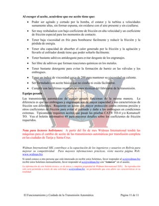 Al escoger el aceite, acuérdese que ese aceite tiene que:
    •    Poder ser agitado y cortado por la bomba, el estator y la turbina a velocidades
         sumamente altas, sin formar espuma, sin oxidarse con el aire presente y sin cizallarse.
    •    Ser muy resbaladizo con bajo coeficiente de fricción en alta velocidad y un coeficiente
         de fricción especial para los momentos de contacto.
    •    Tener baja viscosidad en frío para bombearse fácilmente y reducir la fricción y la
         pérdida de energía.
    •    Tener alta capacidad de absorber el calor generado por la fricción y la agitación y
         llevarlo al enfriador donde tiene que poder soltarlo fácilmente.
    •    Tener bastante aditivos antidesgaste para evitar desgaste de los engranajes.
    •    Ser libre de aditivos que forman reacciones químicas en los metales.
    •    Tener bastante detergente para evitar la formación de barniz en las válvulas y los
         embragues.
    •    Tener un índice de viscosidad cerca de 200 para mantener su viscosidad en caliente.
    •    Ser formulado con aceite básico que no cizalla ni oxida fácilmente.
    •    Cumplir con las últimas recomendaciones técnicas del fabricante de la transmisión.
Equipo pesado
Las transmisiones automáticas de equipo pesado funcionan de la misma manera. La
diferencia es que sus embragues y engranajes son de mayor capacidad y sus características de
fricción son diferentes. Requieren un aceite con mayor protección contra extrema presión y
otros coeficientes de fricción para evitar el patinado y daño a los embragues en condiciones
extremas. Típicamente requieren aceites que pasan las pruebas CAT® TO-4 y/o Komatsu®
TO. Vea el boletín informativo 49 para mayores detalles sobre los coeficientes de fricción
requeridos.


Nota para lectores bolivianos: A partir del fin de mes Widman International tendrá las
máquinas para el cambio de aceite de las transmisiones automáticas por transfusión completa
en las ciudades de Tarija y Santa Cruz.


Widman International SRL contribuye a la capacitación de los ingenieros y usuarios en Bolivia para
mejorar su competitividad. Para mayores informaciones prácticas, visite nuestra página Web:
www.widman.biz
Si usted conoce a otra persona que está interesada en recibir estos boletines, favor responder al scz@widman.biz
recibir estos boletines mensualmente, favor responder al scz@widman.biz con “remover” en el asunto.
La información de este boletín técnico, es de única y completa propiedad de Widman International S.R.L. Su reproducción
solo será permitida a través de una solicitud a scz@widman.biz no permitiendo que esta altere sus características ni su
totalidad.




 El Funcionamiento y Cuidado de la Transmisión Automática                                          Página 11 de 11
 