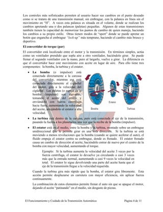 Los controles más sofisticados permiten al usuario hacer sus cambios en el punto deseado
como si se tratara de una transmisión manual, sin embrague, con la palanca en línea sin el
movimiento en “H”. A veces esta palanca es situada en el volante, donde se realizan los
cambios apretando una o dos palancas (paletas) pequeñas. Algunos de estas transmisiones
también tienen la capacidad de memorizar los puntos de cambio de quien maneja, haciendo
los cambios a su propio estilo. Otras tienen modos de “sport” donde se puede apretar un
botón que engancha el embrague “lock-up” más temprano, haciendo el cambio más brusco y
deportivo.
El convertidor de torque (par)
El convertidor está localizado entre el motor y la transmisión. En términos simples, actúa
como un ventilador prendido que sopla aire a otro ventilador, haciéndolo girar. Se puede
frenar el segundo ventilador con la mano, pero al largarlo, vuelve a girar. La diferencia es
que el convertidor hace este movimiento con aceite en lugar de aire. Para ello tiene tres
componentes: la bomba, la turbina y el estator.
   •   La bomba (o impulsor) está
       conectada directamente a la carcasa
       del convertidor, mientras esa está
       conectada directamente al cigüeñal
       del motor, gira a la velocidad del
       cigüeñal. Las paletas (o aspas) de la
       bomba (impulsor) son curvadas,
       tomando el aceite del centro y
       enviándolo con fuerza centrífuga
       hacia fuera, aumentando la velocidad
       del aceite, arrojándolo al estator a alta
       velocidad.
   •   La turbina está dentro de la carcasa, pero está conectada al eje de la transmisión,
       pasando la fuerza a los planetarios una vez que la recibe de la bomba (impulsor).
   •   El estator está en el medio, entre la bomba y la turbina, montado sobre un embrague
       unidireccional que le permite girar en una sola dirección. Si la turbina se está
       moviendo a menos revoluciones que la bomba (cuando se quiere acelerar el auto), el
       fluido empuja el estator contra su embrague, donde es frenado. El estator frenado
       causa un cambio de dirección al aceite, haciéndolo entrar de nuevo por el centro de la
       bomba con mayor velocidad, aumentando el torque.
               Ejemplo: Si la turbina aumenta la velocidad del aceite 3 veces por la
               fuerza centrífuga, el estator lo devuelve ya circulando a casi 3 veces
               más que la entrada normal, aumentando a casi 9 veces la velocidad en
               total. El estator lo sigue devolviendo una parte del aceite hasta que el
               eje de la transmisión llegue a la velocidad requerida.
       Cuando la turbina gira más rápido que la bomba, el estator gira libremente. Esta
       acción permite desplazarse en carretera con mayor eficiencia, sin aplicar fuerza
       continuamente.
       La combinación de estos elementos permite frenar el auto sin que se apague el motor,
       dejando el aceite “patinando” en el medio, sin desgaste de piezas.



 El Funcionamiento y Cuidado de la Transmisión Automática                      Página 4 de 11
 
