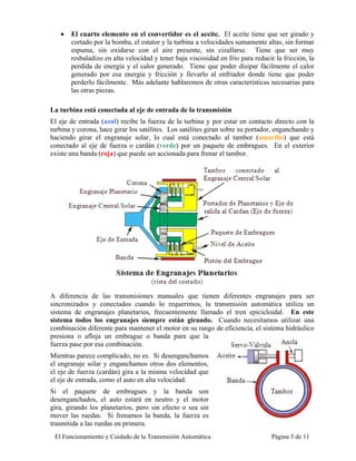 •   El cuarto elemento en el convertidor es el aceite. El aceite tiene que ser girado y
       cortado por la bomba, el estator y la turbina a velocidades sumamente altas, sin formar
       espuma, sin oxidarse con el aire presente, sin cizallarse. Tiene que ser muy
       resbaladizo en alta velocidad y tener baja viscosidad en frío para reducir la fricción, la
       perdida de energía y el calor generado. Tiene que poder disipar fácilmente el calor
       generado por esa energía y fricción y llevarlo al enfriador donde tiene que poder
       perderlo fácilmente. Más adelante hablaremos de otras características necesarias para
       las otras piezas.

La turbina está conectada al eje de entrada de la transmisión
El eje de entrada (azul) recibe la fuerza de la turbina y por estar en contacto directo con la
turbina y corona, hace girar los satélites. Los satélites giran sobre su portador, enganchando y
haciendo girar el engranaje solar, lo cual está conectado al tambor (amarillo) que está
conectado al eje de fuerza o cardán (verde) por un paquete de embragues. En el exterior
existe una banda (roja) que puede ser accionada para frenar el tambor.




A diferencia de las transmisiones manuales que tienen diferentes engranajes para ser
sincronizados y conectados cuando lo requerimos, la transmisión automática utiliza un
sistema de engranajes planetarios, frecuentemente llamado el tren epicicloidal. En este
sistema todos los engranajes siempre están girando. Cuando necesitamos utilizar una
combinación diferente para mantener el motor en su rango de eficiencia, el sistema hidráulico
presiona o afloja un embrague o banda para que la
fuerza pase por esa combinación.
Mientras parece complicado, no es. Si desenganchamos
el engranaje solar y enganchamos otros dos elementos,
el eje de fuerza (cardán) gira a la misma velocidad que
el eje de entrada, como el auto en alta velocidad.
Si el paquete de embragues y la banda son
desenganchados, el auto estará en neutro y el motor
gira, girando los planetarios, pero sin efecto o sea sin
mover las ruedas. Si frenamos la banda, la fuerza es
trasmitida a las ruedas en primera.
 El Funcionamiento y Cuidado de la Transmisión Automática                        Página 5 de 11
 