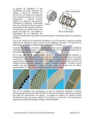 El paquete de embragues es una
combinación de discos metálicos con
espigas y discos de materiales de
fricción con sus dientes de enganche.
Estos materiales pueden ser de varios
componentes y contener diversos
sistemas de canales de escurrimiento,
enfriamiento y ventilación. Cada diseño
tiene un coeficiente de fricción especial
para brindar una característica especial a
la transmisión, sea cambios suaves, alto
torque, alta carga, etc. Este diseño es
determinado por el fabricante del
vehículo o equipo pesado de acuerdo al comportamiento y vida útil que quieren los ingenieros
de fábrica.
Una de las ventajas de la transmisión automática es que el conductor u operario no puede
abusar de los embragues como lo hacen con los embragues manuales. El control de los
embragues y su eficiencia es fijado por las computadoras y el aceite.
El número de embragues, tal como el número de satélites varía de acuerdo a la cantidad de
velocidades en cada transmisión. Los más simples son de 2 o 3 velocidades, mientras que los
más sofisticados son de 6 velocidades.
Por lo que cada uno de estos materiales tiene un coeficiente de fricción diferente, y
frecuentemente son accionados a distintas presiones hidráulicas, las exigencias a los aceites
son extremas. Si el aceite es muy viscoso, no escurre o no escurre una vez que los embragues
tengan un poco de desgaste. Si el aceite está oxidado o permite la formación de barniz, no
mantiene la misma fricción, “pegando” los discos o evitando su frenado. El barniz o aceite
oxidado que haya penetrado o cubierto el disco puede ser disuelto por un aditivo
acondicionador o a veces con dos cambios de aceite de buena calidad.




Uno de los problemas que encontramos es que los mecánicos empíricos y lúbricos
frecuentemente colocan aceite SAE 80W-90 GL-5 en las transmisiones automáticas, pensando
que todas las transmisiones son iguales. El paquete de aditivos de extrema presión
(azufre/fósforo) de estos aceites “penetra” en los discos y no sale más. Esto requiere una
reparación y cambio de embragues, bandas y válvulas dañadas.




 El Funcionamiento y Cuidado de la Transmisión Automática                    Página 6 de 11
 