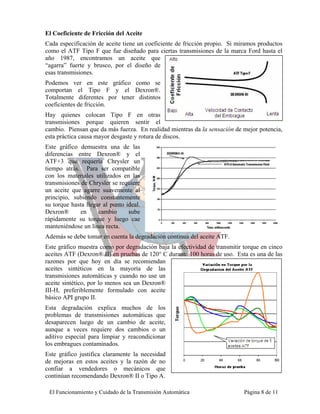 El Coeficiente de Fricción del Aceite
Cada especificación de aceite tiene un coeficiente de fricción propio. Si miramos productos
como el ATF Tipo F que fue diseñado para ciertas transmisiones de la marca Ford hasta el
año 1987, encontramos un aceite que
“agarra” fuerte y brusco, por el diseño de
esas transmisiones.
Podemos ver en este gráfico como se
comportan el Tipo F y el Dexron®.
Totalmente diferentes por tener distintos
coeficientes de fricción.
Hay quienes colocan Tipo F en otras
transmisiones porque quieren sentir el
cambio. Piensan que da más fuerza. En realidad mientras da la sensación de mejor potencia,
esta práctica causa mayor desgaste y rotura de discos.
Este gráfico demuestra una de las
diferencias entre Dexron® y el
ATF+3 que requería Chrysler un
tiempo atrás. Para ser compatible
con los materiales utilizados en las
transmisiones de Chrysler se requiere
un aceite que agarre suavemente al
principio, subiendo constantemente
su torque hasta llegar al punto ideal.
Dexron®       en     cambio      sube
rápidamente su torque y luego cae
manteniéndose un línea recta.
Además se debe tomar en cuenta la degradación continua del aceite ATF.
Este gráfico muestra como por degradación baja la efectividad de transmitir torque en cinco
aceites ATF (Dexron® II) en pruebas de 120° C durante 100 horas de uso. Esta es una de las
razones por que hoy en día se recomiendan
aceites sintéticos en la mayoría de las
transmisiones automáticas y cuando no use un
aceite sintético, por lo menos sea un Dexron®
III-H, preferiblemente formulado con aceite
básico API grupo II.
Esta degradación explica muchos de los
problemas de transmisiones automáticas que
desaparecen luego de un cambio de aceite,
aunque a veces requiere dos cambios o un
aditivo especial para limpiar y reacondicionar
los embragues contaminados.
Este gráfico justifica claramente la necesidad
de mejoras en estos aceites y la razón de no
confiar a vendedores o mecánicos que
continúan recomendando Dexron® II o Tipo A.

 El Funcionamiento y Cuidado de la Transmisión Automática                   Página 8 de 11
 