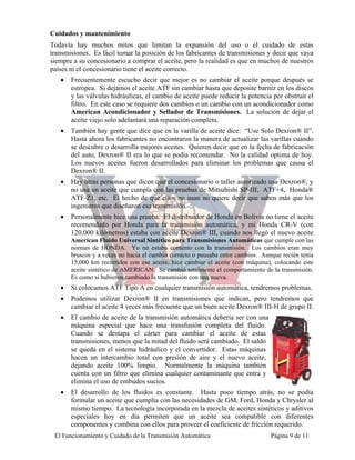 Cuidados y mantenimiento
Todavía hay muchos mitos que limitan la expansión del uso o el cuidado de estas
transmisiones. Es fácil tomar la posición de los fabricantes de transmisiones y decir que vaya
siempre a su concesionario a comprar el aceite, pero la realidad es que en muchos de nuestros
países ni el concesionario tiene el aceite correcto.
   •   Frecuentemente escucho decir que mejor es no cambiar el aceite porque después se
       estropea. Si dejamos el aceite ATF sin cambiar hasta que deposite barniz en los discos
       y las válvulas hidráulicas, el cambio de aceite puede reducir la potencia por obstruir el
       filtro. En este caso se requiere dos cambios o un cambio con un acondicionador como
       American Acondicionador y Sellador de Transmisiones. La solución de dejar el
       aceite viejo solo adelantará una reparación completa.
   •   También hay gente que dice que en la varilla de aceite dice: “Use Solo Dexron® II”.
       Hasta ahora los fabricantes no encontraron la manera de actualizar las varillas cuando
       se descubre o desarrolla mejores aceites. Quieren decir que en la fecha de fabricación
       del auto, Dexron® II era lo que se podía recomendar. No la calidad optima de hoy.
       Los nuevos aceites fueron desarrollados para eliminar los problemas que causa el
       Dexron® II.
   •   Hay otras personas que dicen que el concesionario o taller autorizado usa Dexron®, y
       no usa un aceite que cumpla con las pruebas de Mitsubishi SP-III, ATF+4, Honda®
       ATF-Z1, etc. El hecho de que ellos no usan no quiere decir que saben más que los
       ingenieros que diseñaron esa transmisión.
   •   Personalmente hice una prueba. El distribuidor de Honda en Bolivia no tiene el aceite
       recomendado por Honda para la transmisión automática, y mi Honda CR-V (con
       120,000 kilómetros) estaba con aceite Dexron® III, cuando nos llegó el nuevo aceite
       American Fluido Universal Sintético para Transmisiones Automáticas que cumple con las
       normas de HONDA. Yo no estaba contento con la transmisión. Los cambios eran muy
       bruscos y a veces no hacia el cambio correcto o pausaba entre cambios. Aunque recién tenía
       15,000 km recorridos con ese aceite, hice cambiar el aceite (con máquina), colocando este
       aceite sintético de AMERICAN. Se cambió totalmente el comportamiento de la transmisión.
       Es como si hubieron cambiado la transmisión con una nueva.
   •   Si colocamos ATF Tipo A en cualquier transmisión automática, tendremos problemas.
   •   Podemos utilizar Dexron® II en transmisiones que indican, pero tendremos que
       cambiar el aceite 4 veces más frecuente que un buen aceite Dexron® III-H de grupo II.
   •   El cambio de aceite de la transmisión automática debería ser con una
       máquina especial que hace una transfusión completa del fluido.
       Cuando se destapa el cárter para cambiar el aceite de estas
       transmisiones, menos que la mitad del fluido será cambiado. El saldo
       se queda en el sistema hidráulico y el convertidor. Estas máquinas
       hacen un intercambio total con presión de aire y el nuevo aceite,
       dejando aceite 100% limpio. Normalmente la máquina también
       cuenta con un filtro que elimina cualquier contaminante que entra y
       elimina el uso de embudos sucios.
   •   El desarrollo de los fluidos es constante. Hasta poco tiempo atrás, no se podía
       formular un aceite que cumplía con las necesidades de GM, Ford, Honda y Chrysler al
       mismo tiempo. La tecnología incorporada en la mezcla de aceites sintéticos y aditivos
       especiales hoy en día permiten que un aceite sea compatible con diferentes
       componentes y combina con ellos para proveer el coeficiente de fricción requerido.
 El Funcionamiento y Cuidado de la Transmisión Automática                        Página 9 de 11
 