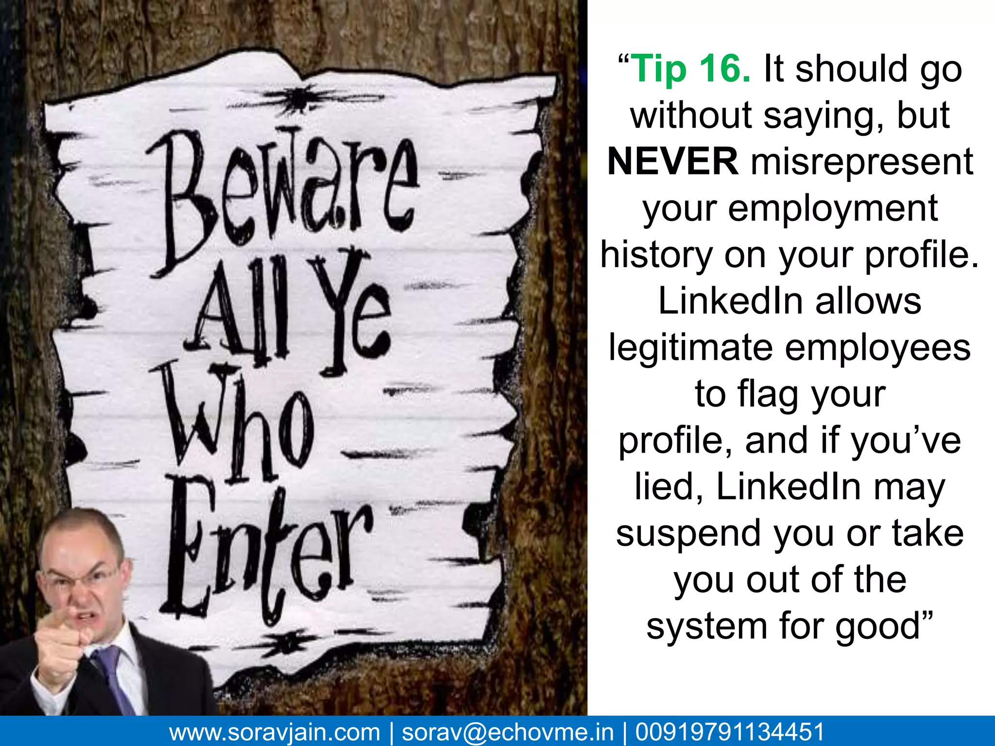 “Tip 16. It should go
                                   without saying, but
                                  NEVER misrepresent
                                    your employment
                                     history on your
                                          profile.
                                     LinkedIn allows
                                        legitimate
                                    employees to flag
                                   your profile, and if
                                  you’ve lied, LinkedIn
                                  may suspend you or
                                   take you out of the
                                    system for good”

www.soravjain.com | sorav@echovme.in | 00919791134451
 