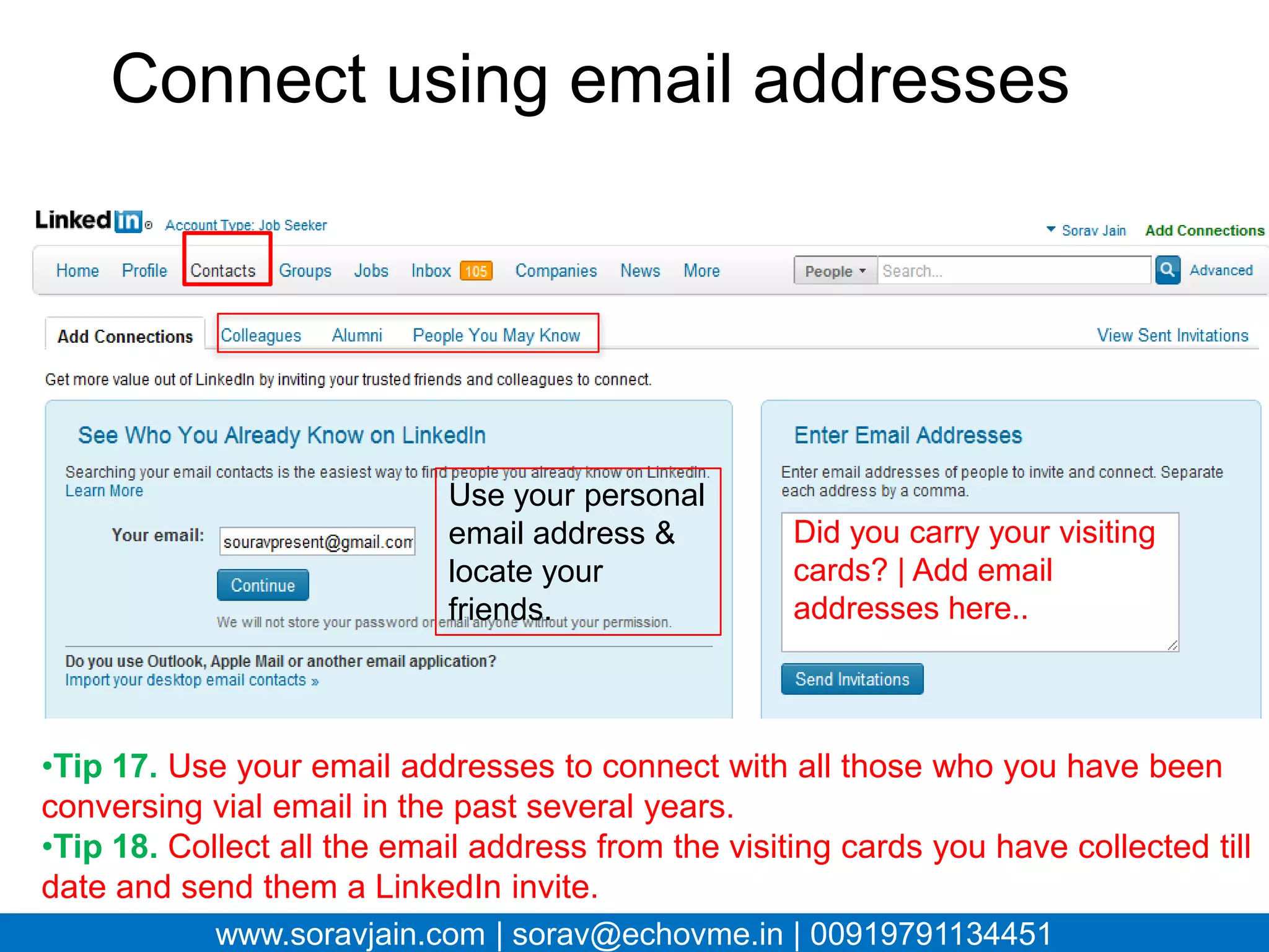 Connect using email addresses




                         Use your
                         personal email       Did you carry your
                         address & locate     visiting cards? | Add
                         your friends.        email addresses here..



•Tip 17. Use your email addresses to connect with all those who you have
been conversing vial email in the past several years.
•Tip 18. Collect all the email address from the visiting cards you have
collected till date and send them a LinkedIn invite.
        www.soravjain.com | sorav@echovme.in | 00919791134451
 