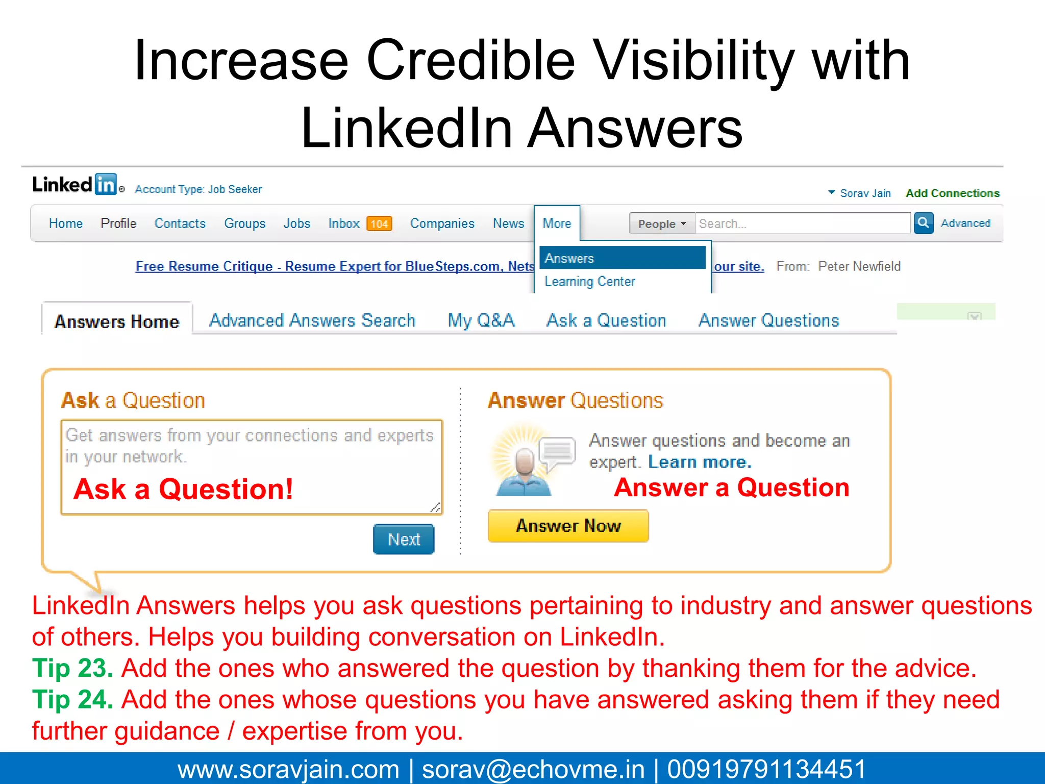 Increase Credible Visibility with
            LinkedIn Answers




   Ask a Question!                          Answer a Question



LinkedIn Answers helps you ask questions pertaining to industry and answer
questions of others. Helps you building conversation on LinkedIn.
Tip 23. Add the ones who answered the question by thanking them for the
advice.
Tip 24. Add the ones whose questions you have answered asking them if they
need further guidance / expertise from you.
         www.soravjain.com | sorav@echovme.in | 00919791134451
 