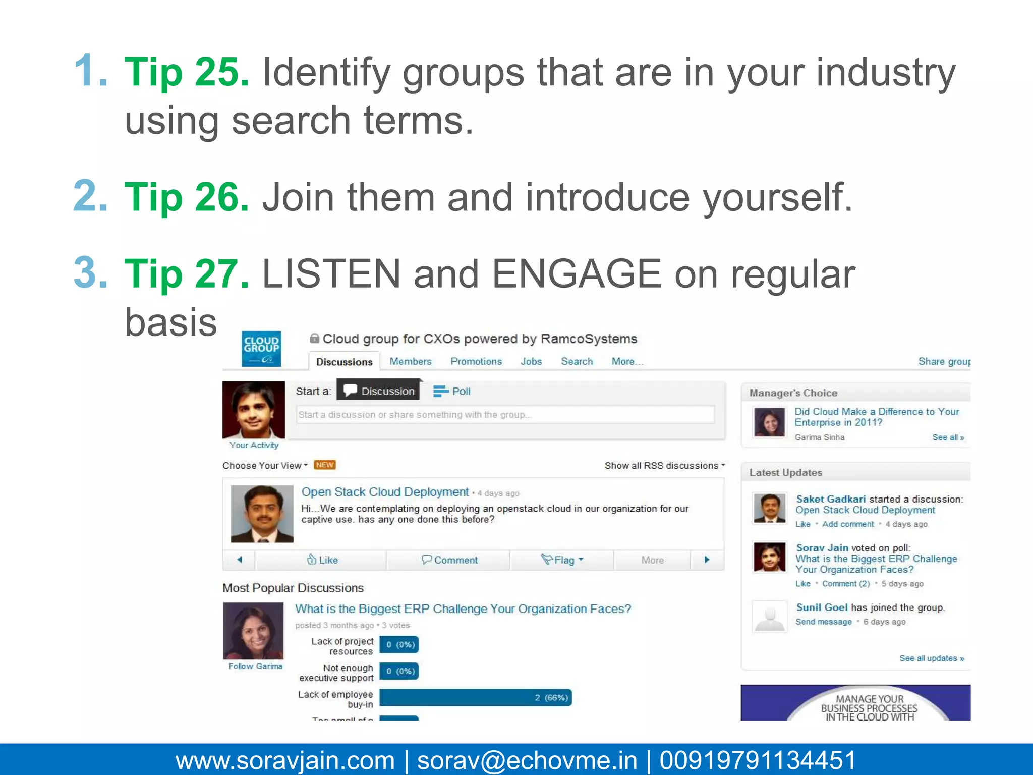 1. Tip 25. Identify groups that are in your
  industry using search terms.
2. Tip 26. Join them and introduce yourself.
3. Tip 27. LISTEN and ENGAGE on regular
  basis.




   www.soravjain.com | sorav@echovme.in | 00919791134451
 
