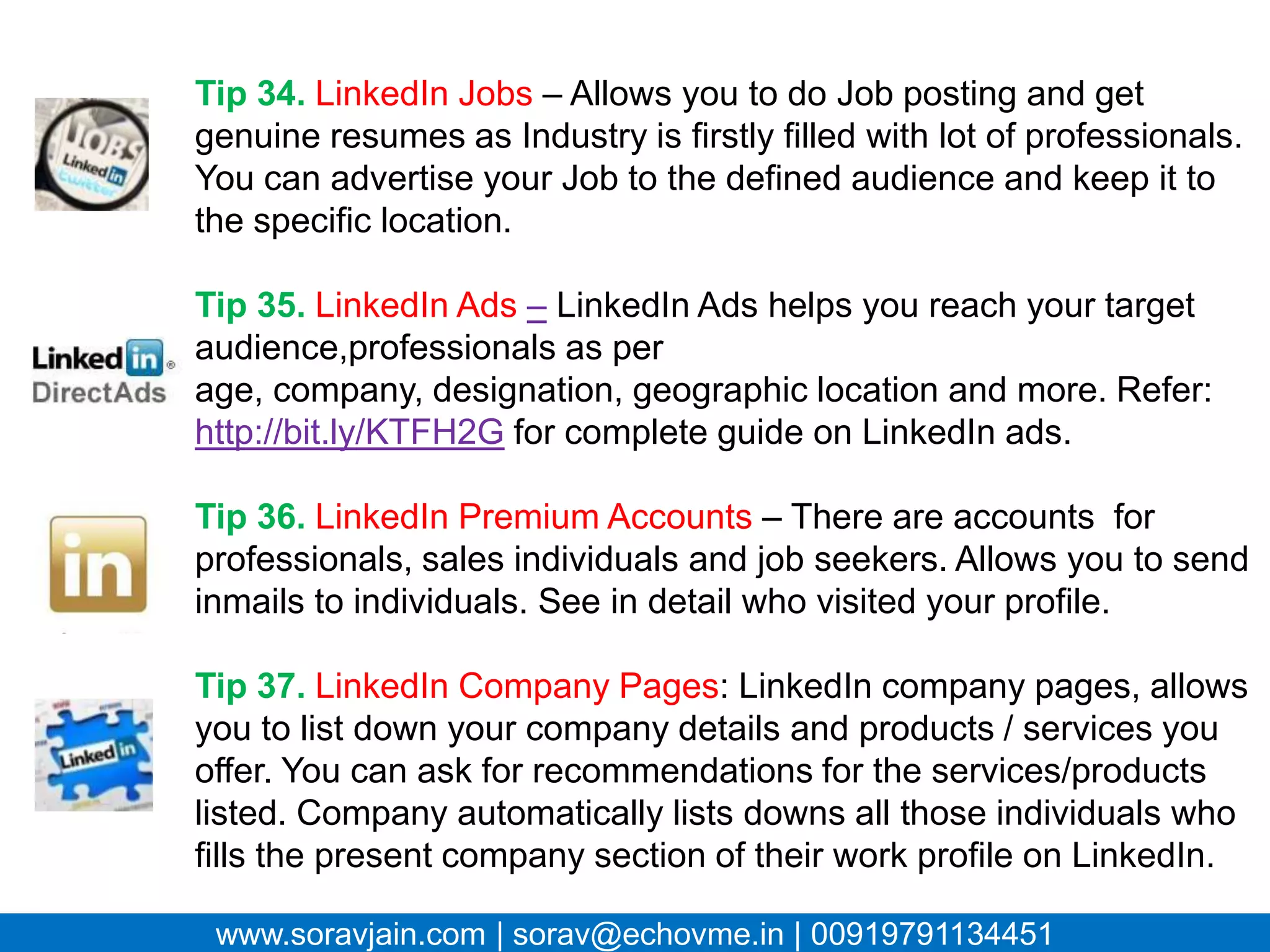 Tip 34. LinkedIn Jobs – Allows you to do Job posting and get
 genuine resumes as Industry is firstly filled with lot of
 professionals. You can advertise your Job to the defined
 audience and keep it to the specific location.

 Tip 35. LinkedIn Ads – LinkedIn Ads helps you reach your
 target audience,professionals as per age, company,
 designation, geographic location and more. Refer:
 http://bit.ly/KTFH2G for complete guide on LinkedIn ads.

 Tip 36. LinkedIn Premium Accounts – There are accounts for
 professionals, sales individuals and job seekers. Allows you to
 send inmails to individuals. See in detail who visited your
 profile.

 Tip 37. LinkedIn Company Pages: LinkedIn company pages,
 allows you to list down your company details and products /
 services you offer. You can ask for recommendations for the
 services/products listed. Company automatically lists downs
 all those individuals who fills the present company section of
www.soravjain.com | on LinkedIn.
 their work profile sorav@echovme.in | 00919791134451
 