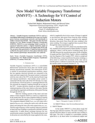 ACEEE Int. J. on Electrical and Power Engineering, Vol. 02, No. 01, Feb 2011


          New Model Variable Frequency Transformer
          (NMVFT) – A Technology for V/f Control of
                     Induction Motors
                               Farhad Ilahi Bakhsh, Mohammad Irshad, and Shirazul Islam
                                 Department of Electrical Engineering, A.M.U, Aligarh, India
                                              Email: farhad.engg@gmail.com
                                                Email: 87.irshad@gmail.com
                                              Email: shiraz.zhcet@yahoo.com

Abstract— Variable frequency transformer (VFT) is used as a              which is supplied by the dc drive motor. If torque is applied
controllable bidirectional transmission device that can transfer         in one direction, then power flows from the stator winding
power between asynchronous networks and functionally is                  to the rotor winding. If torque is applied in the opposite
similar to back-to-back HVDC. This paper describes the basic             direction, then power flows from the rotor winding to the
concept of a New Model Variable Frequency Transformer                    stator winding. If no torque is applied, then no power flows
(NMVFT). NMVFT is a new technology which is used for v/f
                                                                         through the rotary transformer [3, 4].
control of induction motors. A digital simulation model of
NMVFT and its control system are developed using MATLAB.                           The world’s first VFT, which was manufactured by
The out power thus generated in v/f mode has been practically            GE, installed and commissioned in Hydro-Quebec’s Langlois
verified for the speed control of a three-phase induction motor.         substation, where it will be used to exchange power up to
Thus constant speed-torque characteristics were achieved.                100 MW between the asynchronous power grids of Quebec
                                                                         (Canada) and New York (USA). Figure 1 shows a simplified
Index Terms—Variable frequency transformer (VFT),                        one-line diagram of the Langlois VFT, which is comprised
Asynchronous, New Model Variable Frequency Transformer                   of the following: a rotary transformer for power exchange, a
(NMVFT), V/f control, MATLAB.                                            drive motor to control the movement of the rotor and to
                                                                         transfer power, a collector to connect the rotor windings with
                       I. INTRODUCTION                                   the outside system via electric brushes [5 - 7].
Variable frequency transformer (VFT) is a controllable
bidirectional transmission device that can transfer power
between asynchronous networks. The construction of VFT
is similar to conventional asynchronous machines, where
the two separate electrical networks are connected to the
stator and rotor respectively. One power system is connected
with the rotor side of the VFT via the electrical brush rings
and step-up transformers. And another power system is
connected with the stator side of the VFT directly via a step-
up transformer. Electrical power is exchanged between the
two networks by magnetic coupling through the air gap of
the VFT. A motor and drive system are used to adjust the
rotational position of the rotor relative to the stator, thereby
controlling the magnitude and direction of the power flowing
through the VFT [1, 2].
           Both the winding currents of the stator and rotor
induce a rotary magnetic field Fstator and Frotor respectively.
In the steady state, the two rotary magnetic fields are rotating
with the same angular speed i.e. Fstator is standstill to Frotor.
The composite magnetic fields Fstator_rotor will rotate with a                     Figure 1. Photograph of Langlois 100 MW VFT
speed of ωsystem-stator, cutting the stator coils with the same                II. NMVFT MODEL AND SYSTEM DESCRIPTION
speed, and cutting the rotor coils with a speed of ωsystem_rotor.
                                                                         A. NMVFT Model
And the angle frequency of the resulting inductive potential
at stator and rotor windings is synchronous with their currents                    In the model, NMVFT is a three phase singly fed
respectively. A stable power exchange between the two                    slip ring type induction machine. The stator winding is en-
asynchronous systems is possible. The transferred power and              ergized with three phase ac source and the rotor winding is
its direction are controlled by the torque applied to the rotor,         kept open. The rotor is coupled to a controllable constant
                                                                         speed drive i.e. dc shunt motor via mechanical coupler and

© 2011 ACEEE                                                        11
DOI: 01.IJEPE.02.01.50
 