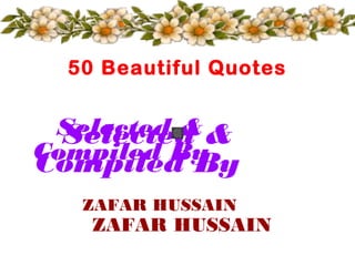 50 Beautiful Quotes


 Selected & &
  Selected
Compiled By
Compiled By
   ZAFAR HUSSAIN
    ZAFAR HUSSAIN
 