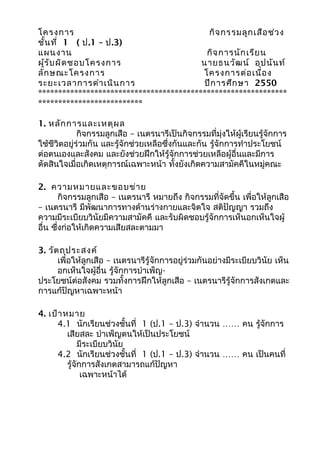 โครงการ                                    กิจ กรรมลูก เสือ ช่ว ง
ชั้น ที่ 1 ( ป.1 – ป.3)
แผนงาน                                    กิจ การนัก เรีย น
ผู้ร ับ ผิด ชอบโครงการ                   นายธนวัฒ น์ อุป นัน ท์
ลัก ษณะโครงการ                           โครงการต่อ เนื่อ ง
ระยะเวลาการดำา เนิน การ                  ปีก ารศึก ษา 2550
**************************************************************
**************************

1. หลัก การและเหตุผ ล
             กิจกรรมลูกเสือ – เนตรนารีเป็นกิจกรรมที่มุ่งให้ผู้เรียนรู้จักการ
ใช้ชีวิตอยู่ร่วมกัน และรู้จักช่วยเหลือซึ่งกันและกัน รู้จักการทำาประโยชน์
ต่อตนเองและสังคม และยังช่วยฝึกให้รู้จักการช่วยเหลือผู้อื่นและมีการ
ตัดสินใจเมื่อเกิดเหตุการณ์เฉพาะหน้า ทั้งยังเกิดความสามัคคีในหมู่คณะ

2. ความหมายและขอบข่า ย
        กิจกรรมลูกเสือ – เนตรนารี หมายถึง กิจกรรมที่จัดขึ้น เพื่อให้ลูกเสือ
– เนตรนารี มีพัฒนาการทางด้านร่างกายและจิตใจ สติปัญญา รวมถึง
ความมีระเบียบวินัยมีความสามัคคี และรับผิดชอบรู้จักการเห็นอกเห็นใจผู้
อื่น ซึ่งก่อให้เกิดความเสียสละตามมา

3. วัต ถุป ระสงค์
      เพื่อให้ลูกเสือ – เนตรนารีรู้จักการอยู่ร่วมกันอย่างมีระเบียบวินัย เห็น
      อกเห็นใจผู้อื่น รู้จักการบำาเพ็ญ-
ประโยชน์ต่อสังคม รวมทั้งการฝึกให้ลูกเสือ – เนตรนารีรู้จักการสังเกตและ
การแก้ปัญหาเฉพาะหน้า

4. เป้า หมาย
     4.1 นักเรียนช่วงชั้นที่ 1 (ป.1 – ป.3) จำานวน …… คน รู้จักการ
         เสียสละ บำาเพ็ญตนให้เป็นประโยชน์
              มีระเบียบวินัย
     4.2 นักเรียนช่วงชั้นที่ 1 (ป.1 – ป.3) จำานวน …… คน เป็นคนที่
         รู้จักการสังเกตสามารถแก้ปัญหา
               เฉพาะหน้าได้
 