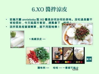 12/59
6.XO 醬拌涼皮
• 前幾天聽 anniebaby 說 XO 醬是如何如何的美味。沒吃過是斷不
肯相信的，今天逛超市看到，趕緊拿下，哈哈 !
• 涼拌菜是相當滴簡單，就不用說啥樂！
1 塊錢涼皮 ~~
調味料 ~~ 哈哈 ~~ 一樣都不能少
返回
 
