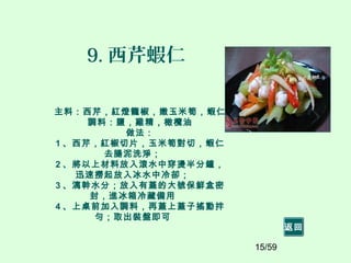 15/59
9. 西芹蝦仁
主料：西芹，紅燈籠椒，嫩玉米筍，蝦仁
調料：鹽，雞精，橄欖油
做法：
1 、西芹，紅椒切片，玉米筍對切，蝦仁
去腸泥洗淨；
2 、將以上材料放入滾水中穿燙半分鐘，
迅速撈起放入冰水中冷卻；
3 、漓幹水分；放入有蓋的大號保鮮盒密
封，進冰箱冷藏備用
4 、上桌前加入調料，再蓋上蓋子搖動拌
勻；取出裝盤即可
返回
 