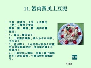 17/59
11. 蟹肉 瓜土豆泥黃
• 主料：嫩黃瓜，土豆，人造蟹肉
（熟），櫻桃小番茄
• 調料：鹽，雞精，糖，美奶滋醬
• 做法：
• 1 、黃瓜，蟹肉切丁；
• 2 、土豆連皮煮熟；浸入冷水中冷卻；
去皮切丁；
• 3 、將步驟 1 ， 2 中所有材料放入有蓋
的大號保鮮盒密封，進冰箱冷藏 2 小
時備用；
• 4 、上桌前加入調料，再蓋上蓋子搖動
拌勻；取出裝盤，小番茄對切裝飾即
可。
返回
 
