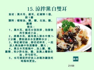 21/59
15. 涼拌 白雙耳黑
食材：黑木耳、銀耳、紅椒幹 1 個、
蒜 1 瓣
調料：植物油、鹽、糖、生抽、醋、
雞精
做法：
1 、黑木耳、銀耳分別洗淨，泡發後
用手摘成小朵，
2 、將黑木耳、銀耳倒入沸水中煮 1-
2 分鐘，撈起過冰水並瀝幹水分；
3 、幹紅椒切絲，蒜切成碎末，一起
放入熱油鍋中快速爆香，關火；
4 、黑白木耳裝碗中，加上鹽、糖、
雞精，和少許生抽、醋、並澆上爆香的
油，拌勻即可。
5 、也可提前拌好放入冰箱冷藏後吃
時風味更佳。
返回
 