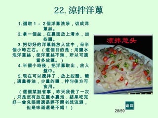 28/59
22. 涼拌洋蔥
1. 選取 1 － 2 個洋蔥洗淨，切成洋
蔥絲。
2. 拿一個盆，在裏面放上清水，加
些鹽。
3. 把切好的洋蔥絲放入盆中，呆半
個小時左右。（這個目的是：用鹽水
泡洋蔥絲，使洋蔥絲不辣，所以可適
當多放鹽。）
4. 半個小時後，把洋蔥取出，放入
盤中。
5. 現在可以攪拌了，放上些醋、糖
，適量香油，少量的鹽，拌勻後方可
食用。
（這個菜挺省事，昨天我做了一次
，只是沒有放在鹽水裏泡，結果吃完
好一會兒眼睛還是睜不開老想流淚，
但是味道還是不錯！） 返回
 
