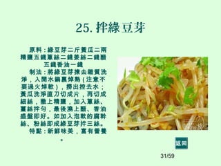 31/59
25. 拌 豆芽綠
原料 : 綠豆芽二斤黃瓜二兩
精鹽五錢蔥絲二錢姜絲二錢醋
五錢香油一錢
制法 : 將綠豆芽揀去雜質洗
淨，入開水鍋裏焯熟 ( 注意不
要過火焯軟 ) ，撈出控去水；
黃瓜洗淨直刀切成片，再切成
細絲，撒上精鹽，加入蔥絲、
薑絲拌勻，最後澆上醋、香油
盛盤即好。如加入泡軟的腐幹
絲、粉絲即成綠豆芽拌三絲。
特點 : 新鮮味美，富有營養
。
返回
 