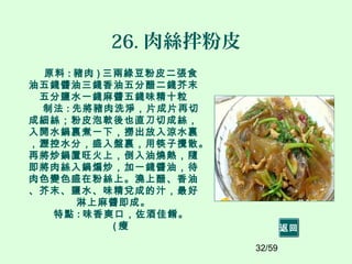 32/59
26. 肉絲拌粉皮
原料 : 豬肉 ) 三兩綠豆粉皮二張食
油五錢醬油三錢香油五分醋二錢芥末
五分鹽水一錢麻醬五錢味精十粒
制法 : 先將豬肉洗淨，片成片再切
成細絲；粉皮泡軟後也直刀切成絲，
入開水鍋裏煮一下，撈出放入涼水裏
，瀝控水分，盛入盤裏，用筷子攪散。
再將炒鍋置旺火上，倒入油燒熱，隨
即將肉絲入鍋煸炒，加一錢醬油，待
肉色變色盛在粉絲上。澆上醋、香油
、芥末、鹽水、味精兌成的汁，最好
淋上麻醬即成。
特點 : 味香爽口，佐酒佳餚。
( 瘦 返回
 