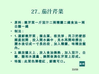 33/59
27.. 茄汁芹菜
• 原料 : 嫩芹菜一斤茄汁二兩精鹽二錢食油一兩
白醋一錢
• 制法 :
• 1. 選鮮嫩芹菜，摘去葉、根洗淨，用刀把梗部
順直剖開，投入開水鍋中，見水再開時撈出，
瀝水後切成一寸長的段，加入精鹽、味精放盤
內。
• 2. 鍋放爐火上，放入食油燒熱，加入茄汁、白
糖、醋和水適量，燒開後澆在芹菜上即成。
• 特點 : 此菜色澤橙紅，鮮嫩可口。
返回
 